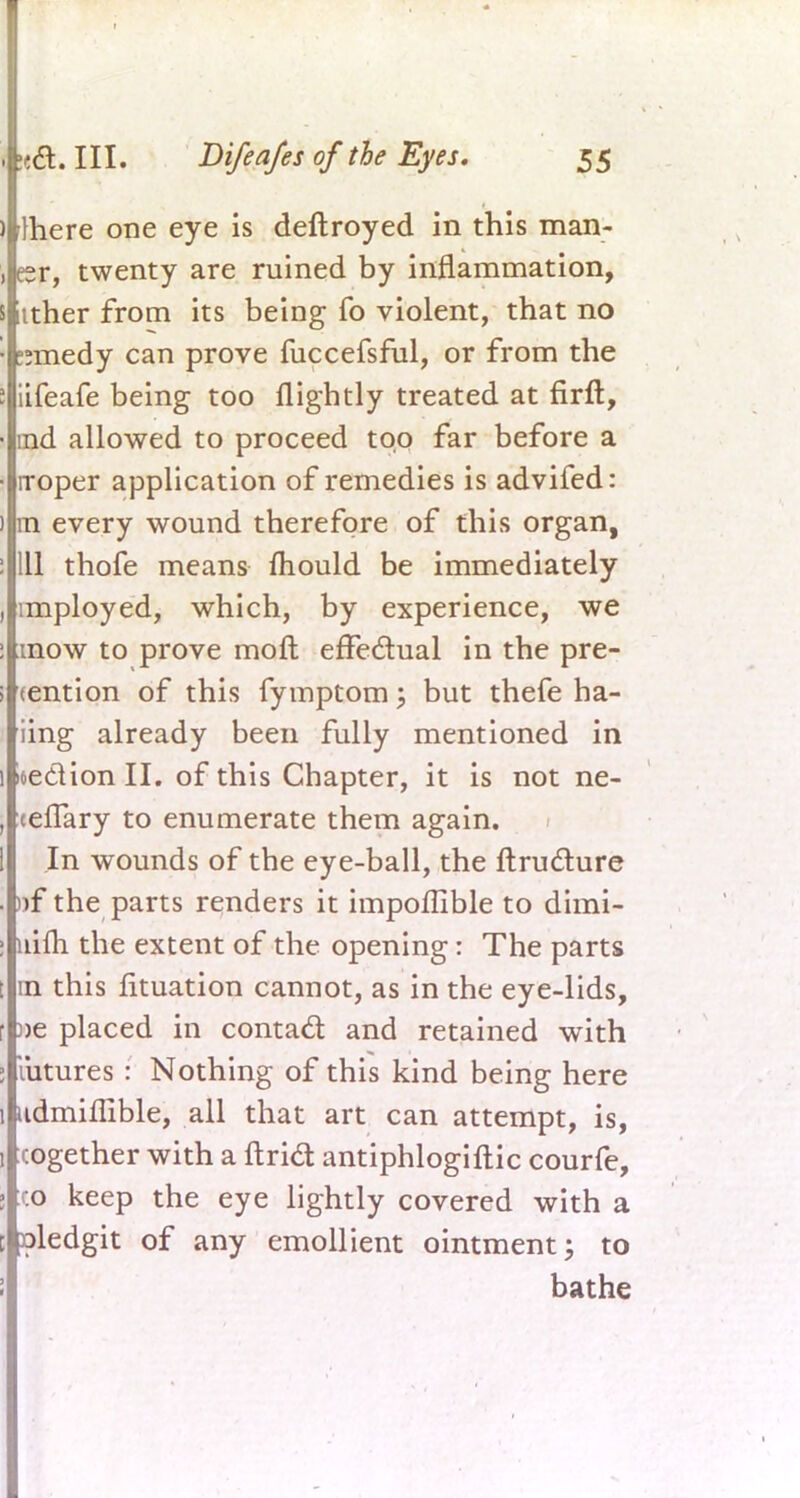 mere one eye is deftroyed in this man- er, twenty are ruined by inflammation, iither from its being fo violent, that no ?nnedy can prove fuccefsful, or from the iifeafe being too flightly treated at firft, md allowed to proceed too far before a rroper application of remedies is advifed: m every wound therefore of this organ, 111 thofe means mould be immediately imployed, which, by experience, we mow to prove molt effectual in the pre- tention of this fymptom; but thefe ha- iing already been fully mentioned in section II. of this Chapter, it is not ne- cefTary to enumerate them again. In wounds of the eye-ball, the ftru&ure »f the parts renders it impoflible to dimi- nim the extent of the opening: The parts m this fituation cannot, as in the eye-lids, )>e placed in contact and retained with iiitures: Nothing of this kind being here udmiflible, all that art can attempt, is, cogether with a ftrict antiphlogiftic courfe, co keep the eye lightly covered with a oledgit of any emollient ointment; to bathe