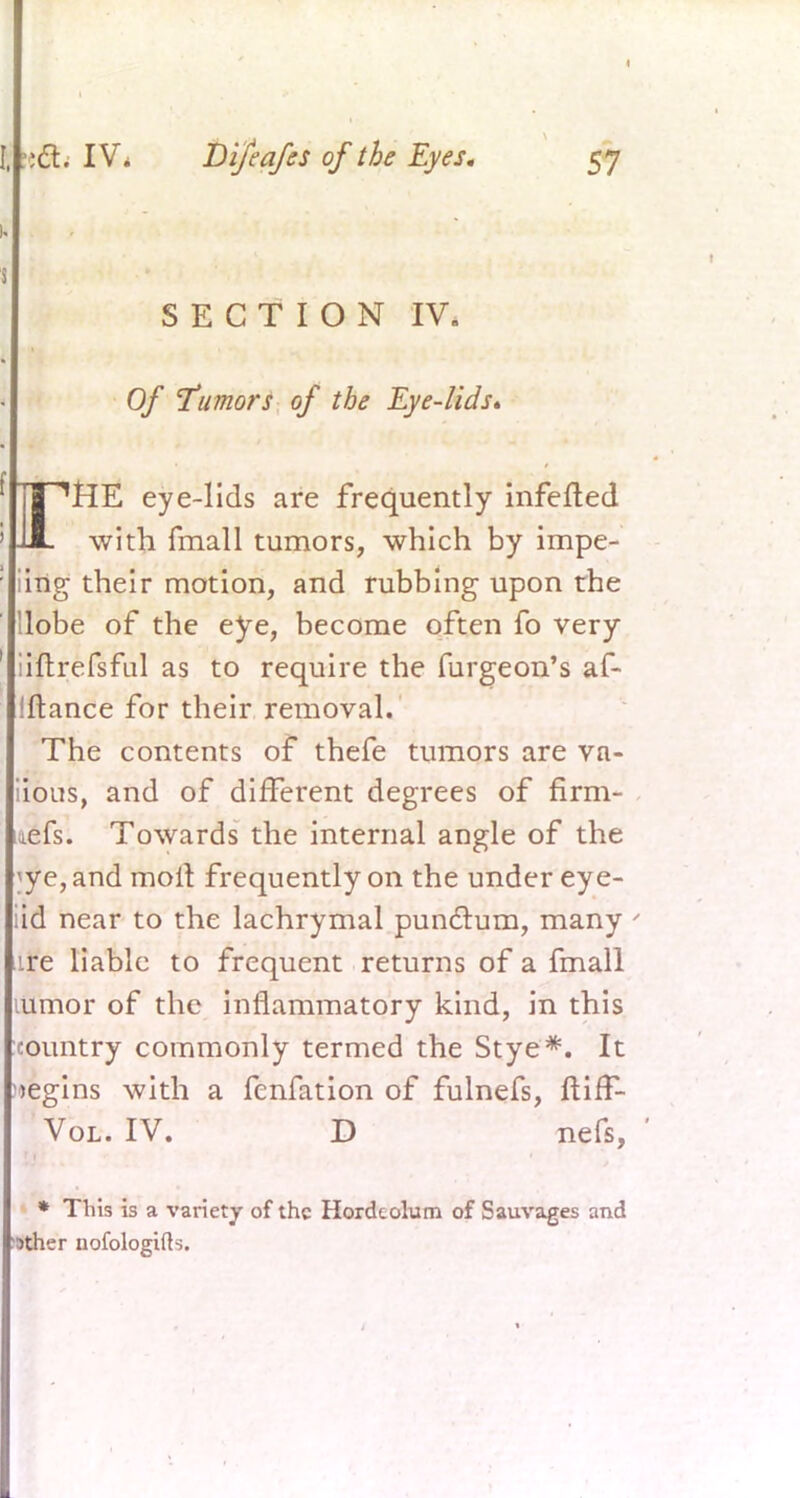 i I SECTION IV. Of ctumors of the Eye-lids* | ''HE eye-lids are frequently infefted ' JJL with fmall tumors, which by impe- Iing their motion, and rubbing upon the Uobe of the eye, become often fo very •iltrefsful as to require the furgeon's af- Iftance for their removal. The contents of thefe tumors are va- iious, and of different degrees of firm- aefs. Towards the internal angle of the ]fe, and molt frequently on the under eye- iid near to the lachrymal pundtum, many ' ire liable to frequent returns of a fmall lumor of the inflammatory kind, in this country commonly termed the Stye*. It begins with a fcnfation of fulnefs, ftiif- Vol. IV. D nefs, ' * This is a variety of the Hordeolum of Sauvages and •ather nofologifls.