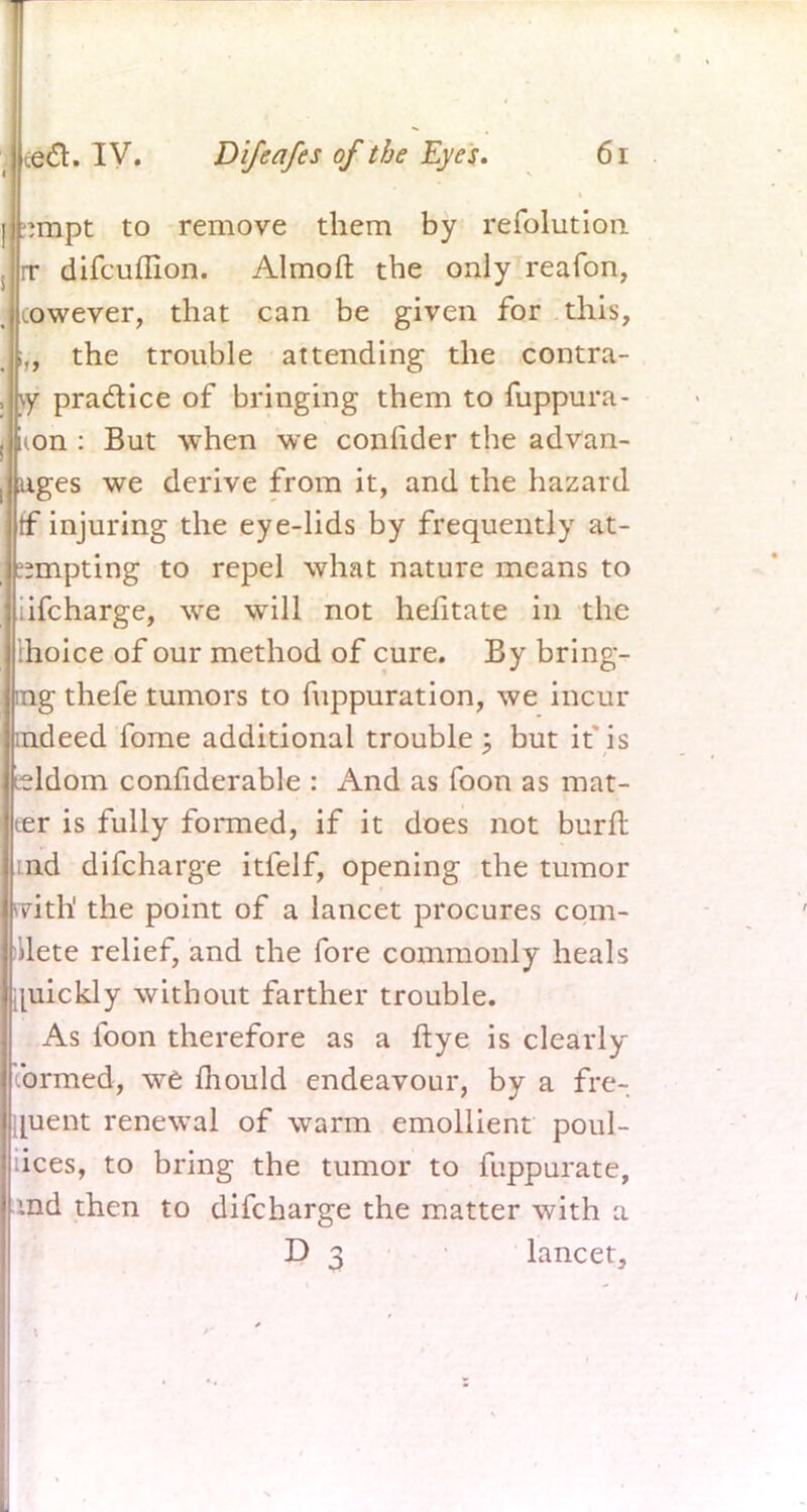 I ~mpt to remove them by refolutioii . rr difcuffion. Almoft the only reafon, cowever, that can be given for this, the trouble attending the contra- , \y practice of bringing them to fuppura- i|(on : But when we conftder the advan- ! rages we derive from it, and the hazard tf injuring the eye-lids by frequently at- ^mpting to repel what nature means to iifcharge, we will not hefitate in the ihoice of our method of cure. By bring- ing thefe tumors to fuppuration, we incur indeed fome additional trouble; but if is seldom confiderable : And as foon as mat- ter is fully formed, if it does not burn: :nd difcharge itfelf, opening the tumor witft. the point of a lancet procures com- plete relief, and the fore commonly heals quickly without farther trouble. As loon therefore as a ftye is clearly .brmed, we mould endeavour, by a fre- quent renewal of warm emollient poul- lices, to bring the tumor to fiippurate, md then to difcharge the matter with a D 3 lancet,