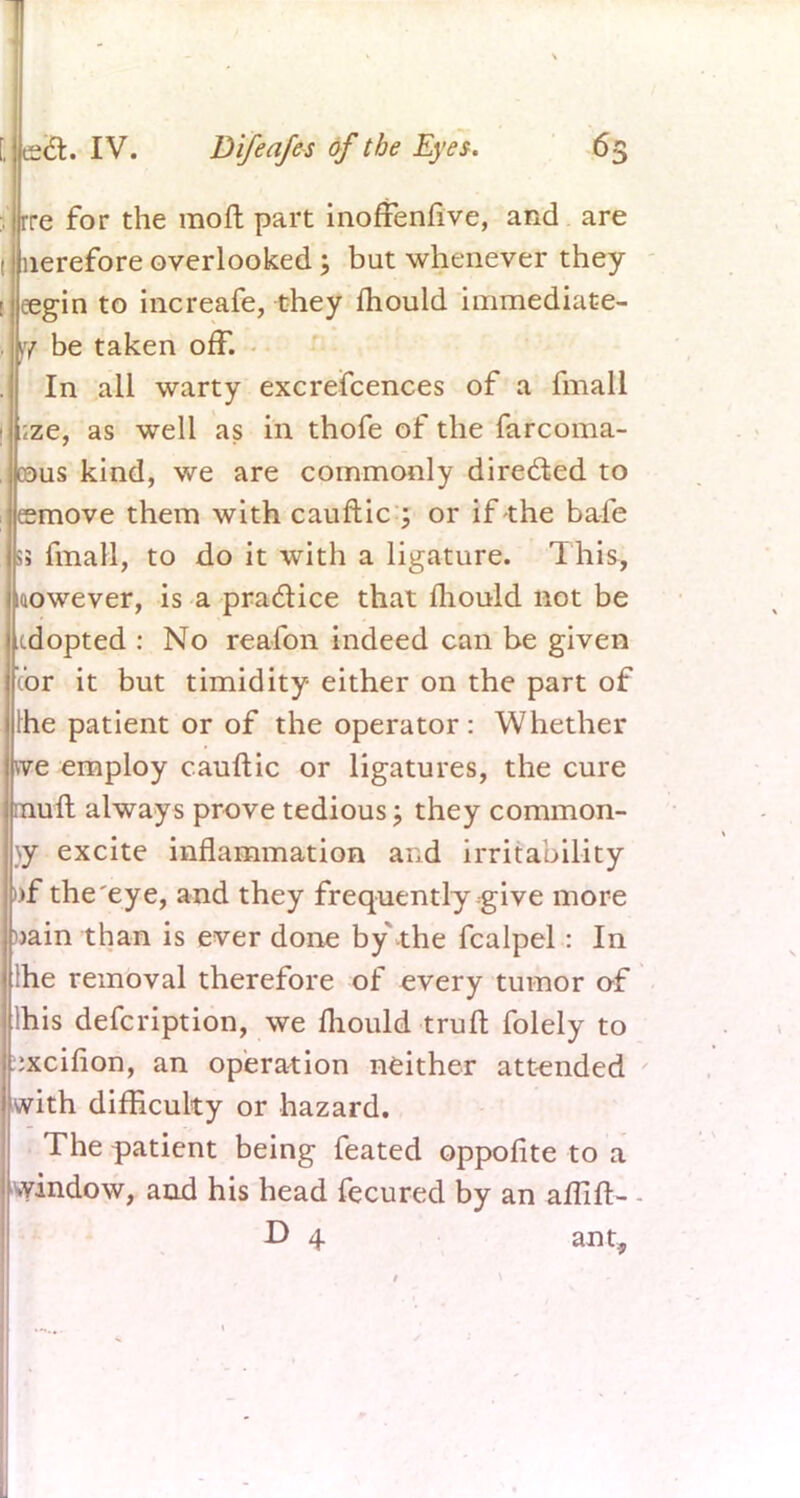 re for the moft part inoffenrive, and are lerefore overlooked; but whenever they egin to increafe, they fhould immediate- ly be taken off. In all warty excrefcences of a fmall ;ze, as well as in thofe of the farcoma- ©us kind, we are commonly directed to esmove them with cauflic ; or if the bafe Si fmall, to do it with a ligature. This, wowever, is a practice that mould not be cdopted : No reafon indeed can be given Vor it but timidity either on the part of [he patient or of the operator : Whether we employ cauftic or ligatures, the cure muft always prove tedious; they common- ly excite inflammation and irritability »f the eye, and they frequently give more »ain than is ever done by the fcalpel: In Ihe removal therefore of every tumor of lhis defcription, we mould truft folely to ::xcifion, an operation neither attended with difficulty or hazard. The patient being feated oppofite to a window, and his head fecured by an aflift- D 4 an t,