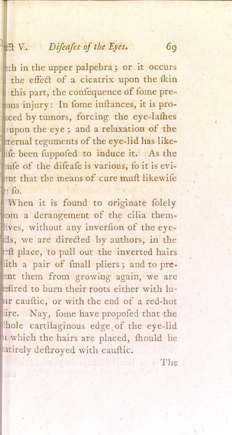 tth in the upper palpebra; or it occurs the effect of a cicatrix upon the fkin this part, the confequence of fome pre- ))us injury: In fome inftances, it is pro- ceed by tumors, forcing the eye-lames mpon the eye ; and a relaxation of the tternal teguments of the eye-lid has like- ife been fuppofed to induce it. As the mfe of the difeafe is various, fo it is evi- mt that the means of cure mult likewife ::fo. When it is found to originate folely com a derangement of the cilia them- lives, without any invernon of the eye- ils, we are directed by authors, in the -ft place, to pull out the inverted hairs iith a pair of fmall pliers; and to pre- set them from growing again, we are sfired to burn their roots either with lu- ur cauftic, or with the end of a red-hot ;ire. Nay, fome have propofed that the hole cartilaginous edge of the eye-lid u which the hairs are placed, mould be utirely deftroyed with cauftic. The