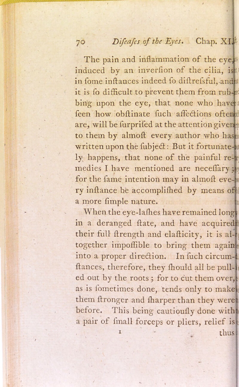 The pain and inflammation of the eye, is induced by an inverfion of the cilia, rsj ti in fome inftances indeed fo diftrefsful,*and at it is fo difficult to prevent tjiem from rub- ec bin'g upon the eye, that none who have a feen how obftinate fuch affections often it! are, will be furprifed at the attention given rr to them by almoft every author who hasm written upon the fubjec~t: But it fortunate-^ ly- happens, that none of the painful re- r medies I have mentioned are neceflary^f for the fame intention may in almoft eve- i ry inftance be accomplifhed by means oft! a more fimple nature. When the eye-lafhes have remained long in a deranged ftate, and have acquired their full flrength and elaflicity, it is al- together impoflible to bring them again into a proper diredion. In fuch circum- flances, therefore, they mould all be pull- ed out by the roots; for to cut them over, as is fometimes done, tends only to make them ftronger and fharper than they were before. This being cautioufly done with a pair of fmall forceps or pliers, relief is 1  thus