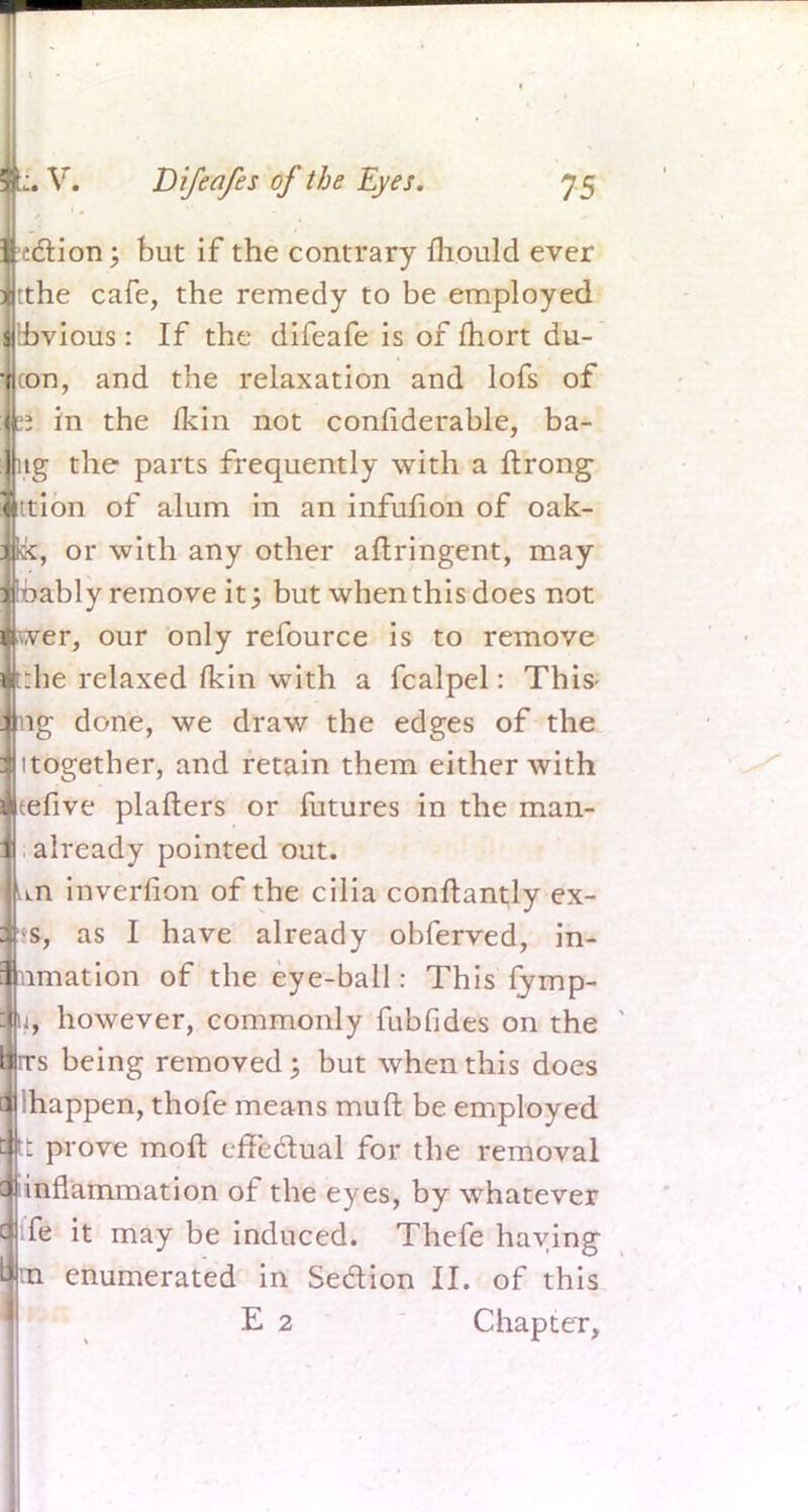 ction; but if the contrary mould ever tthe cafe, the remedy to be employed Hbvious : If the difeafe is of fhort du- con, and the relaxation and lofs of in the fkin not confiderable, ba- tg the parts frequently with a ftrong ttion of alum in an infufion of oak- or with any other aftringent, may ably remove it; but when this does not er, our only refource is to remove he relaxed fkin with a fcalpel: This ng done, we draw the edges of the itogether, and retain them either with tefive platters or futures in the man- . already pointed out. un inverfion of the cilia conftantly ex- *s, as I have already obferved, in- nmation of the eye-ball: This fymp- u, however, commonly fubfides on the s being removed; but when this does lhappen, thofe means mud be employed fe prove molt effectual for the removal inflammation of the eyes, by whatever fe it may be induced. Thefe haying enumerated in Sedion II. of this E 2 Chapter,