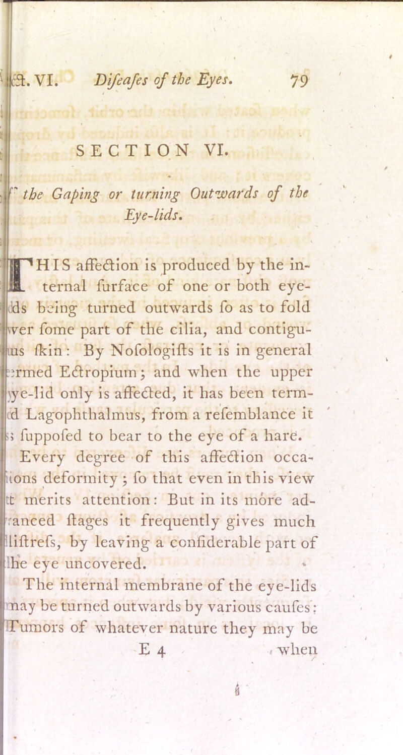 SECTION VI. the Gaping or turning Outwards of the Eye-lids. flT^HIS affection is produced by the in- jUL ternal furface of oik or both eye- lids b^ing turned outwards Co as to fold wer fome part of the cilia, and contigu- ius fkin: By Nofologifts it is in general irmed Ectropium; and when the upper \ye-lid only is affected, it has been term- ed Lagophthalmus, from a refemblance it ; fuppofed to bear to the eye of a hare. Every degree of this affection occa- iions deformity ; fo that even in this view :t merits attention: But in its more ad- ranced ftages it frequently gives much Uftrefs, by leaving a confiderable part of he eye uncovered. The internal membrane of the eye-lids nay be turned outwards by various caufes; Tumors of whatever nature they may be E 4 when