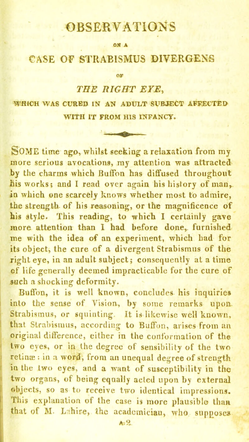 OS A CASE OF STRABISMUS DIVERGENT or THE RIGHT EYE, WHICH WAS CURED IN AN ADULT SUBJECT AFFECTED WITH IT FROM HIS INFANCY. feOME time ago, whilst seeking a relaxation from my more serious avocations, my attention was attracted by the charms which Buffon has diffused throughout his works; and I read over again his history of man, in which one scarcely knows whether most to admire, the strength of his reasoning, or the magnificence of his style. This reading, to which I certainly gave more attention than I had before done,, furnished me with the idea of an experiment, which had for its object, the cure of a divergent Strabismus of the right eye, in an adult subject; consequently at a time cf life generally deemed impracticable for the cure of such a shocking deformity. Buffon, it is well known, concludes his inquiries into the sense of Vision, by some remarks upon Strabismus, or squinting It is likewise well known, that Strabismus, according to Buffon, arises from an original difference, either in the conformation of the two eves, or in the degree of sensibility of the two retina?: in a word, from an unequal degree of strength in the two eyes, and a want of susceptibility in the two organs, of being equally acted upon by external objects, so as to receive two identical impressions. This explanation of the case is more plausible than