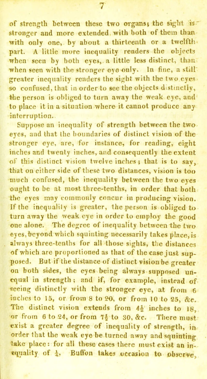of strength between these two organs; the sight is' stronger and more extended with both of them than with only one, by about a thirteenth or a twelfth' part. A little more inequality renders the objects when seen by both eyes, a little less distinct, than when seen with the stronger eye only. In fine, a still greater inequality renders the sight with the two eyes so confused, that in order to see the objects distinctly, the person is obliged to turn away the weak eye, and to place it in a situation where it cannot produce any interruption. Suppose an inequality of strength between the two eyes, and that the boundaries of distinct vision of the stronger eye, are, for instance, for reading, eight inches anti twenty inches, and consequently the extent of this distinct vision twelve inches; that is to say, that on cither side of these two distances, vision is too much confused, the inequality between the two eyes ought to be at most three-tenths, in order that both the eyes may commonly concur in producing vision. If the inequality is greater, the person is obliged to turn away the weak eye in order to employ the good one alone. The degree of inequality between the two eyes, beyond which squinting necessarily takes place, is always three-tenths for all those sights, the distances of which are proportioned as that of the case just sup- posed. But if the distance of distinct vision be greater on both sides, the eyes being always supposed un- equal in strength; and if, for example, instead of seeing distinctly with the stronger eye, at from 6 inches to 15, or from 8 to 20, or from 10 to 25, &c. The distinct vision extends from inches to 18, or from 6 to 24, or from 7£ to 30, &c. There must exist a greater degree of inequality of strength, in order that the weak eye be turned away and squinting take place: for all these cases there must exist an in- equality of Buffon takes occasion to obscrvc;