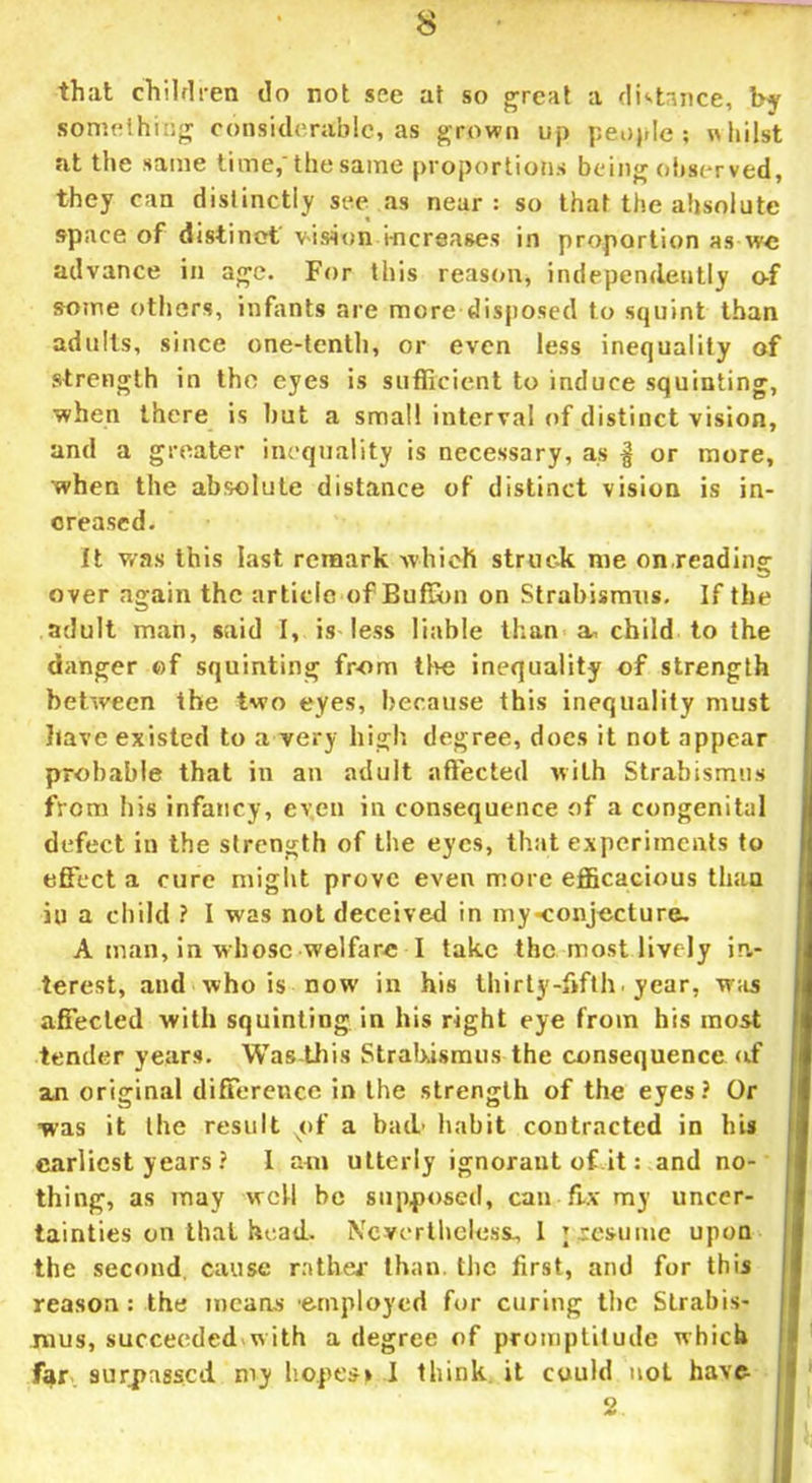 that children do not see at so great a distance, by something considerable, as grown up people; whilst at the same time,'the same proportions being observed, they can distinctly see as near: so that the absolute space of distinct vision increases in proportion as we advance in age. For this reason, independently o-f some others, infants are more disposed to squint than adults, since one-tenth, or even less inequality of strength in the eyes is sufficient to induce squinting, when there is but a small interval of distinct vision, and a greater inequality is necessary, as § or more, when the absolute distance of distinct vision is in- creased. It was this last remark which struck me on reading over again the article of Buflbn on Strabismus. If the adult man, said I, is less liable than a, child to the danger of squinting from the inequality of strength between the two eyes, because this inequality must have existed to a very high degree, does it not appear probable that in an adult affected with Strabismus from his infancy, even in consequence of a congenital defect in the strength of the eyes, that experiments to effect a cure might prove even more efficacious than in a child ? I was not deceived in my-conjecture. A man, in whose welfare I take the most lively in„- terest, and who is now in his thirty-fifth, year, was affected with squinting in his right eye from his most tender years. Was this Strabismus the consequence of an original difference in the strength of the eyes? Or was it the result xof a bad.' habit contracted in his earliest years ? I am utterly ignorant of it: and no- thing, as may well be supposed, can fix my uncer- tainties on that head. Nevertheless, 1 \ resume upon the second cause rathe* than, the first, and for this reason : the means employed for curing the Strabis- mus, succeeded with a degree of promptitude which far surpassed my hopes; I think it could not have 2