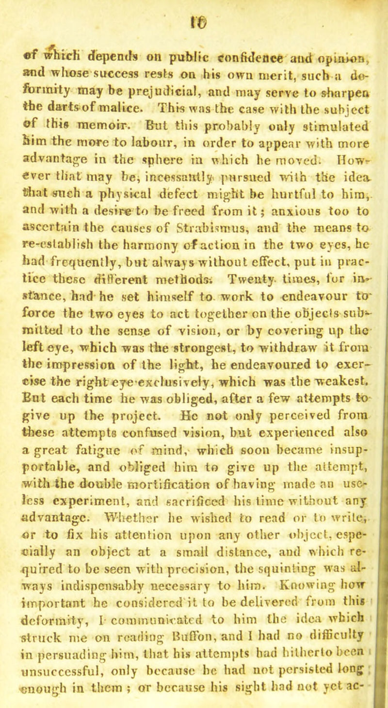 ra ef which depends on public confidence and opinion, and whose success rests on his own merit, such a de- formity may be prejudicial, and may serve to sharpen the darts of malice. This was the case with the subject of this memoir. But tiiis probably only stimulated him the more to labour, in order to appear with more advantage in the sphere in which he moved. How- ever that may be, incessantly' pursued with the idea, that such a physical defect might be hurtful to him, and with a desire to be freed from it; anxious too to ascertain the causes of Strabismus, and the means to re-establish the harmony of action in the two eyes, he had frequently, but always without effect, put in prac- tice these different methods-. Twenty times, lor in- stance, had he set himself to work to endeavour to- force the two eyes to act together on the objects sub3- mitted to the sense of vision, or by covering up the left eye, which was the strongest, to withdraw it from the impression of the light, he endeavoured to exer- cise the righteye exclusively, which was the weakest. But each time he was obliged, after a few attempts to give up the project. He not only perceived from these attempts confused vision, but experienced also a great fatigue of mind, which soon became insup- portable, and obliged him to give up the attempt, with the double mortification of having made an use- less experiment, and sacrificed his lime without any advantage. Whether he wished to read or to write, or to fix his attention upon any other object, espe- cially an object at a small distance, and which re- quired to be seen with precision, the squinting was al- ways indispensably necessary to him. Knowing how important he considered it to be delivered from this deformity', I communicated to him the idea which struck me on reading Btfffon, and I had no difficulty in persuading him, that his attempts had hitherto been unsuccessful, only because be had not persisted long enough in them ; or because his sight had not yet ac-