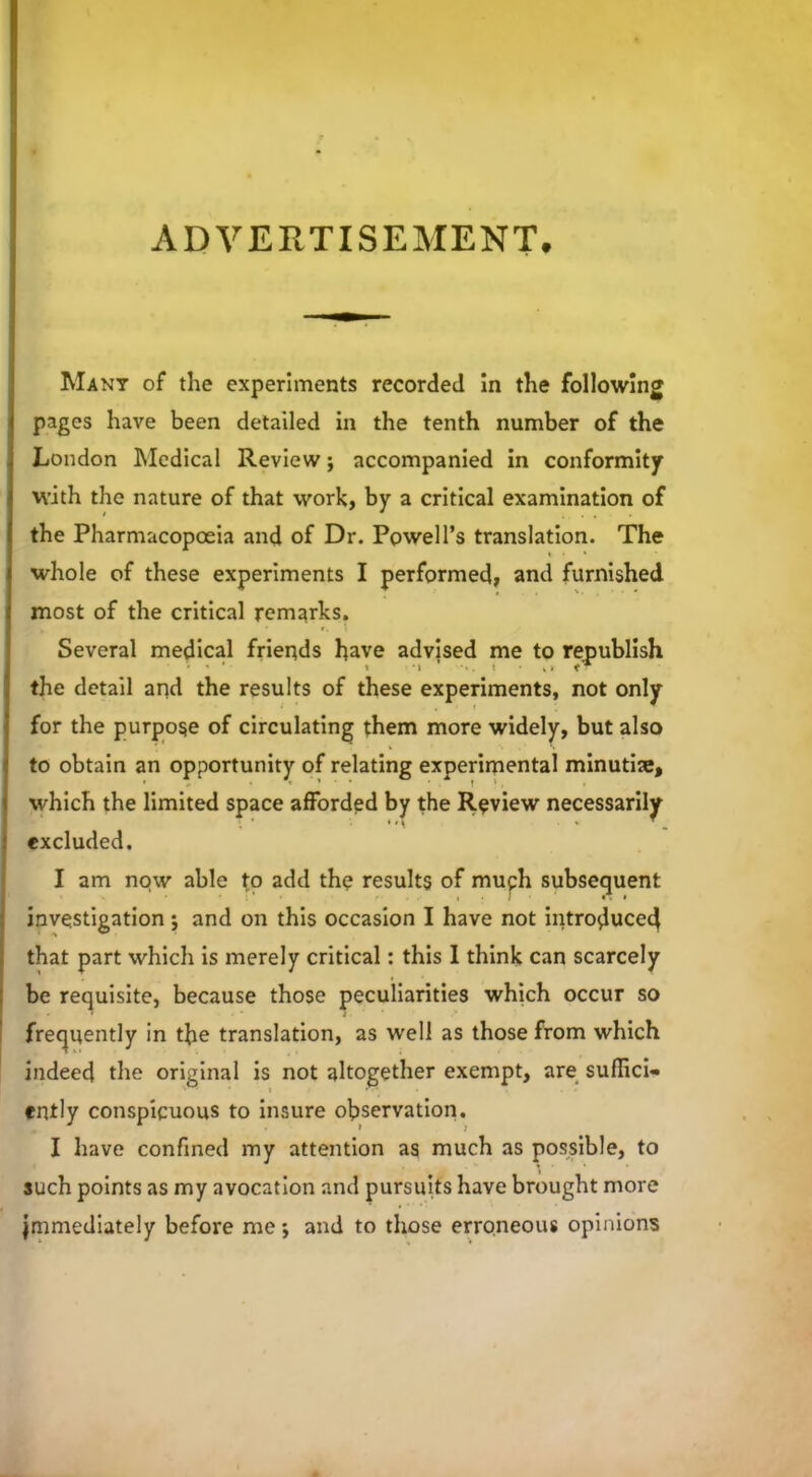 ADVERTISEMENT. Many of the experiments recorded in the following pages have been detailed in the tenth number of the London Medical Review; accompanied in conformity with the nature of that work, by a critical examination of the Pharmacopoeia and of Dr. Powell’s translation. The i • * * whole of these experiments I performed, and furnished most of the critical remarks. Several medical friends have advised me to republish the detail and the results of these experiments, not only I for the purpose of circulating them more widely, but also to obtain an opportunity of relating experimental minutiae, which the limited space afforded by the Review necessarily excluded. I am now able to add the results of muph subsequent investigation; and on this occasion I have not introduced that part which is merely critical: this 1 think can scarcely be requisite, because those peculiarities which occur so frequently in the translation, as well as those from which indeed the original is not altogether exempt, are suffici- ently conspicuous to insure observation. I have confined my attention as much as possible, to such points as my avocation and pursuits have brought more Immediately before me; and to those erroneous opinions