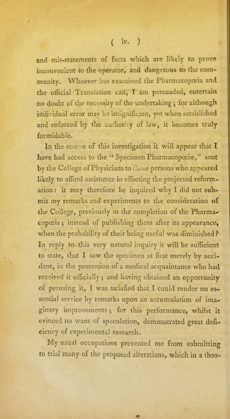 I ( iv. ) and mis-statements of facts which are likely to prove inconvenient to the operator, and dangerous to the com- munity. Whoever has examined the Pharmacopoeia and the official Translation can, I am persuaded, entertain no doubt of the necessity of the undertaking j for although individual error mav be insignificant, yet when established and enforced by the authority of law, it becomes truly formidable. In the course of this investigation it will appear that I have had access to the “ Specimen Pharmacopoeia,” sent by the College of Physicians to those persons who appeared likely to afford assistance in effecting the projected reform- ation : it may therefore be inquired why I did not sub- mit my remarks and experiments to the consideration of the College, previously to the completion of the Pharma- copoeia instead of publishing them after its appearance, when the probability of their being useful was diminished ? In reply to this very natural inquiry it will be sufficient to state, that I saw the specimen at first merely by acci- dent, in the possession of a medical acquaintance who had received it officially j and having obtained an opportunity of perusing it, I was satisfied that I could render no es- sential service by remarks upon an accumulation of ima- ginary improvements ; for this performance, whilst it evinced no want of speculation, demonstrated great defi- ciency of experimental research. My usual occupations prevented me from submitting to trial many of the proposed alterations, which in a theo-