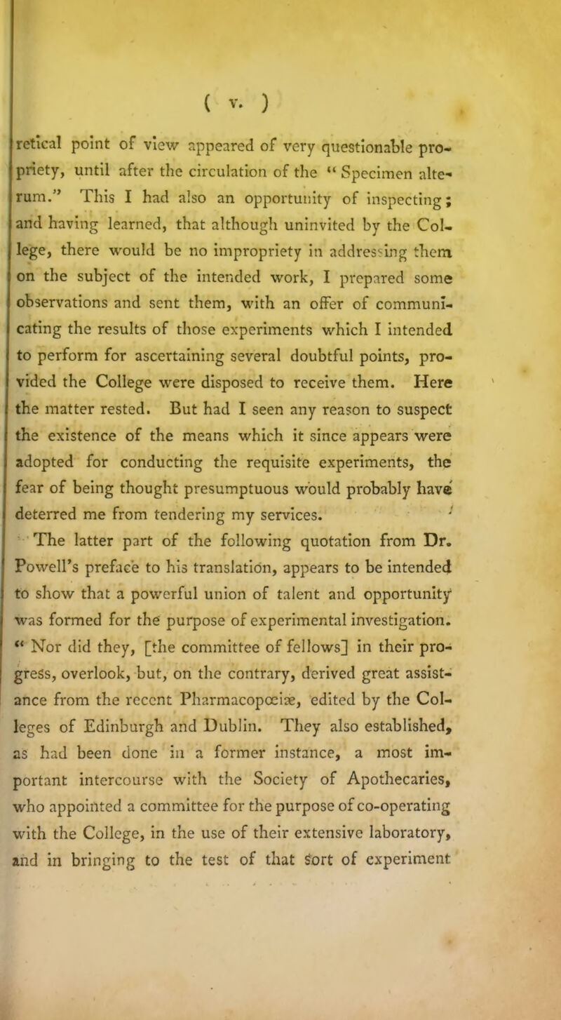 retical point of view appeared of very questionable pro- priety, until after the circulation of the “ Specimen alte- rum.” This I had also an opportunity of inspecting; and having learned, that although uninvited by the Col- lege, there would be no impropriety in addressing them on the subject of the intended work, I prepared some observations and sent them, with an offer of communi- cating the results of those experiments which I intended to perform for ascertaining several doubtful points, pro- vided the College were disposed to receive them. Here the matter rested. But had I seen any reason to suspect the existence of the means which it since appears were adopted for conducting the requisite experiments, the fear of being thought presumptuous would probably have deterred me from tendering my services. The latter part of the following quotation from Dr. Powell’s preface to his translation, appears to be intended to show that a powerful union of talent and opportunity1 was formed for the purpose of experimental investigation. “ Nor did they, [the committee of fellows] in their pro- gress, overlook, but, on the contrary, derived great assist- ance from the recent Pharmacopoeia, edited by the Col- leges of Edinburgh and Dublin. They also established, as had been done in a former instance, a most im- portant intercourse with the Society of Apothecaries, who appointed a committee for the purpose of co-operating with the College, in the use of their extensive laboratory, and in bringing to the test of that Sort of experiment