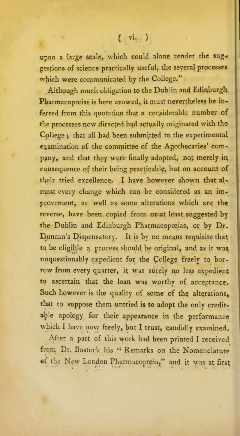 upon a large scale, which could alone render the sug* gestions of science practically useful, the several processes which were communicated by the College.” Although much obligation to the Dublin and Edinburgh Pharmacopoeias is here avowed, it must nevertheless be in- ferred from this quotatiqn that a considerable number of the processes now directed had actually originated with the College; that all had been submitted to the experimental examination of the committee of the Apothecaries’ com- pany, and that they were finally adopted, noj merely in consequence of their being practicable, but on account of tfieir tried excellence. I have however shown that al- most every change which can be considered as an im- provement, as well as some alterations which are the reverse, have been copied from or at least suggested by the Dublin and Edinburgh Pharmacopoeias, or by Dr. Duncan’s Dispensatory. It is by no means requisite that to be eligible a process should be original, and as it was unquestionably expedient for the College freely to bor- row from every quarter, it was surely no less expedient to ascertain that the loan was worthy of acceptance. Such however is the quality of some of thq alterations, that to suppose them untried is to adopt the only credit- able apology for their appearance in the performance which I have now freely, but I trust, candidly examined. After a part of this work had been printed I received < from Dr. Bostock his “ Remarks on the Nomenclature \ i c; the New London Pharmacopoeia,” and it was at fr;s$