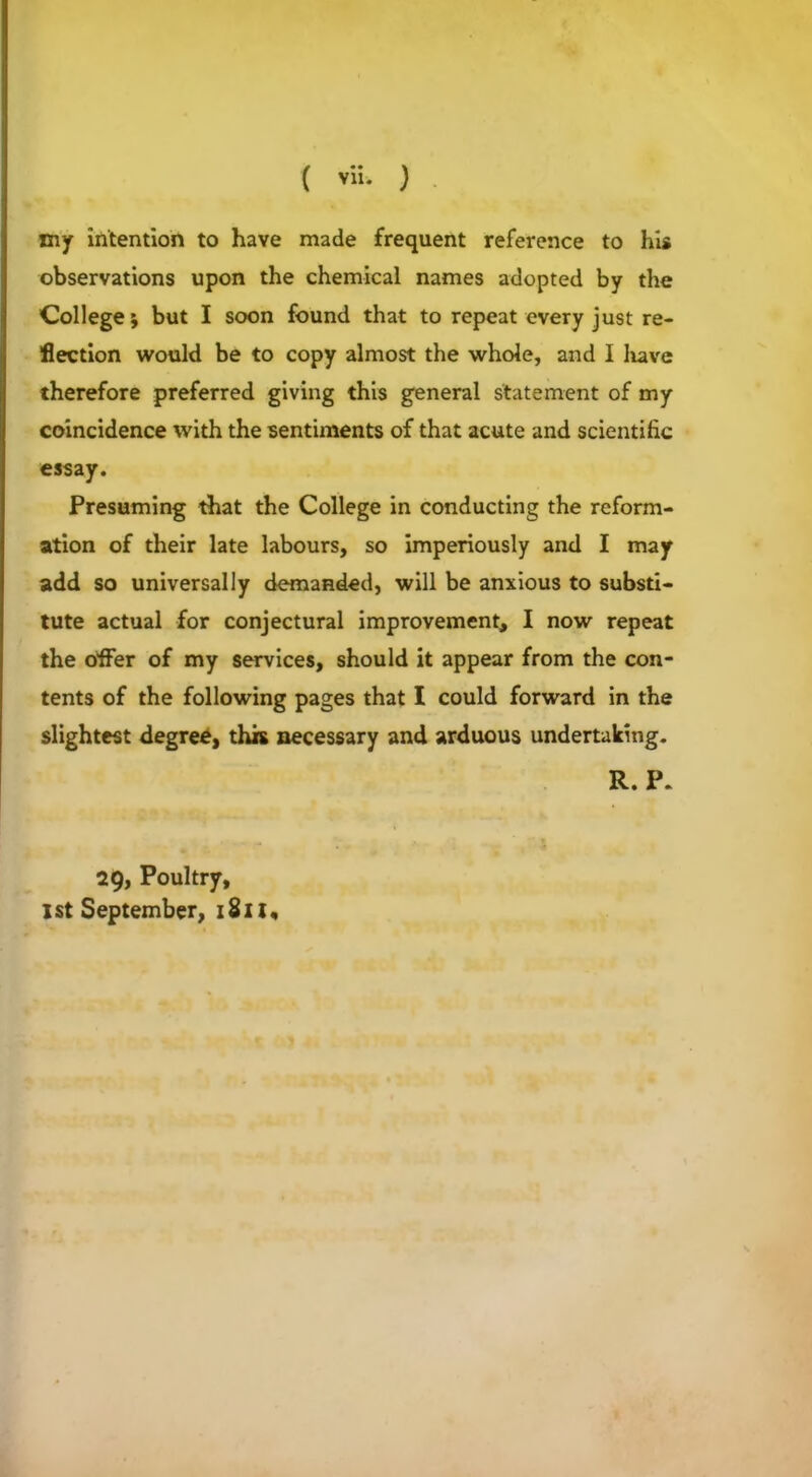 xny intention to have made frequent reference to his observations upon the chemical names adopted by the College; but I soon found that to repeat every just re- flection would be to copy almost the whole, and I liavc therefore preferred giving this general statement of my coincidence with the sentiments of that acute and scientific essay. Presuming that the College in conducting the reform- ation of their late labours, so imperiously and I may add so universally demanded, will be anxious to substi- tute actual for conjectural improvement, I now repeat the offer of my services, should it appear from the con- tents of the following pages that I could forward in the slightest degree, this necessary and arduous undertaking. R. P. 29, Poultry, 1st September, 1S11,