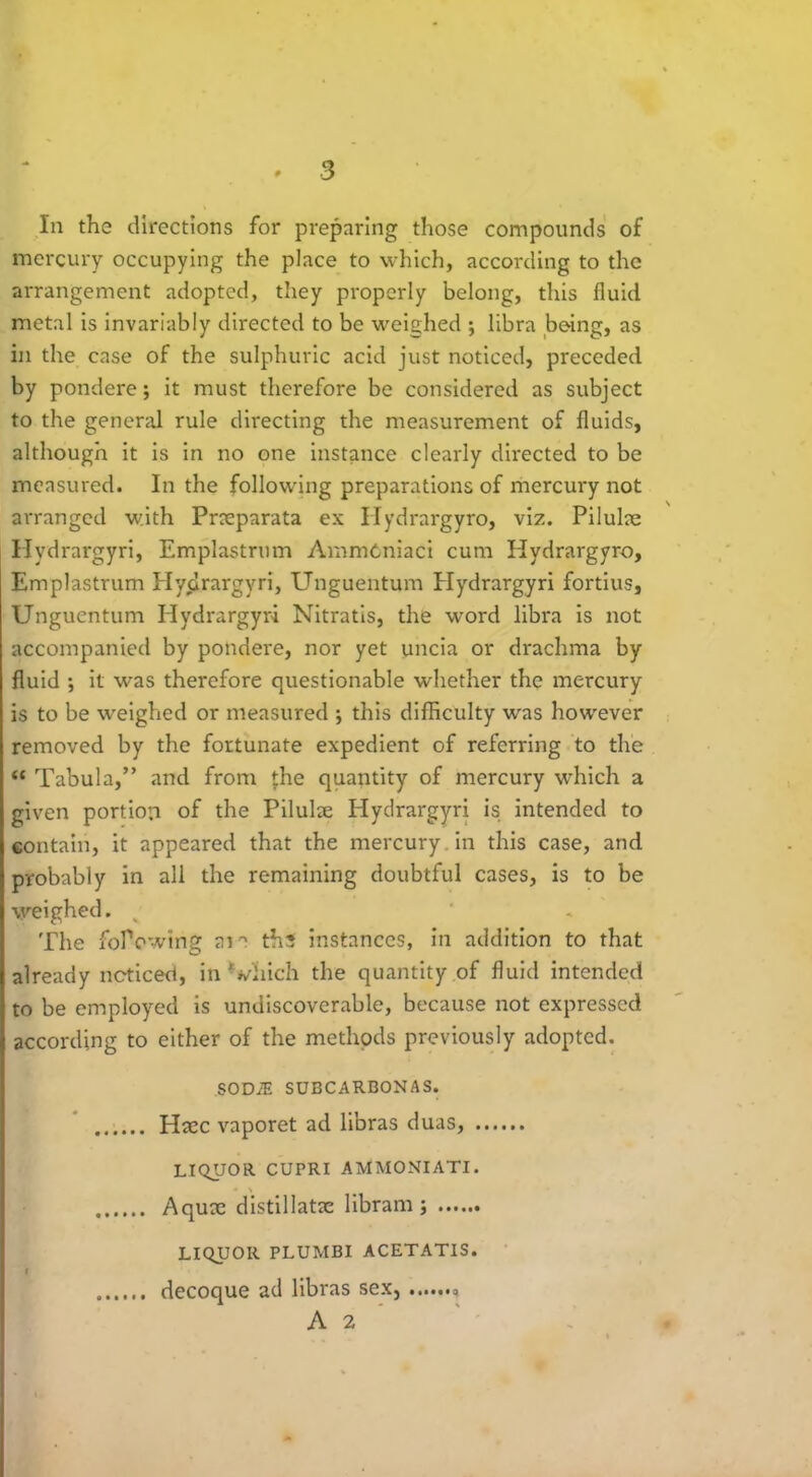 In the directions for preparing those compounds of mercury occupying the place to which, according to the arrangement adopted, they properly belong, this fluid metal is invariably directed to be weighed ; libra being, as in the case of the sulphuric acid just noticed, preceded by pondere; it must therefore be considered as subject to the general rule directing the measurement of fluids, although it is in no one instance clearly directed to be measured. In the following preparations of mercury not arranged with Pneparata ex Hydrargyro, viz. Pilulne Hydrargyri, Emplastrum AmmOniaci cum Hydrargyro, Emplastrum Hydrargyri, Unguentum Hydrargyri fortius, Unguentum Hydrargyri Nitratis, the word libra is not accompanied by pondere, nor yet uncia or drachma by fluid ; it was therefore questionable whether the mercury is to be weighed or measured ; this difficulty was however removed by the fortunate expedient of referring to the “ Tabula,” and from *:he quantity of mercury which a given portion of the Pilulae Hydrargyri is intended to contain, it appeared that the mercury in this case, and probably in all the remaining doubtful cases, is to be weighed. The folVwtng aia ths instances, in addition to that already noticed, in Viiich the quantity of fluid intended to be employed is undiscoverable, because not expressed according to either of the methods previously adopted. sod.e subcarbonas. Haec vaporet ad libras duas, liquor cupri ammoniati. Aquae distillatse libram ; LIQUOR PLUMBI ACETATIS. I decoque ad libras sex, A 2
