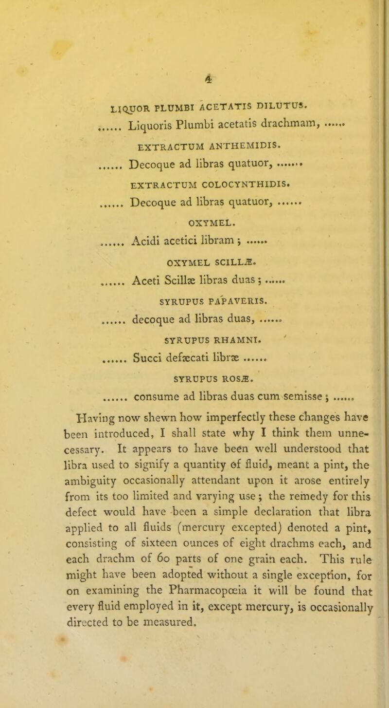 LIQUOR PLUMBI ACETATIS DILUTUS. Liquoris Plumbi acetatis drachmam, EXTRACTUM ANTHEMIDIS. Decoque ad libras quatuor, EXTRACTUM COLOCYNTHIDIS. Decoque ad libras quatuor, OXYMEL. Acidi acetici libram i OXYMEL SCILLJE. Aceti Scilbe libras duas ; SYRUPUS PAPAVERIS. decoque ad libras duas, SYRUPUS RHAMNT. Succi defaecati librae SYRUPUS ROSAS. consume ad libras duas cum semisse ; Having now shewn how imperfectly these changes have been introduced, I shall state why I think them unne- cessary. It appears to have been well understood that libra used to signify a quantity of fluid, meant a pint, the ambiguity occasionally attendant upon it arose entirely from its too limited and varying use; the remedy for this defect would have been a simple declaration that libra applied to all fluids (mercury excepted) denoted a pint, consisting of sixteen ounces of eight drachms each, and each drachm of 60 parts of one grain each. This rule might have been adopted without a single exception, for on examining the Pharmacopoeia it will be found that every fluid employed in it, except mercury, is occasionally directed to be measured.