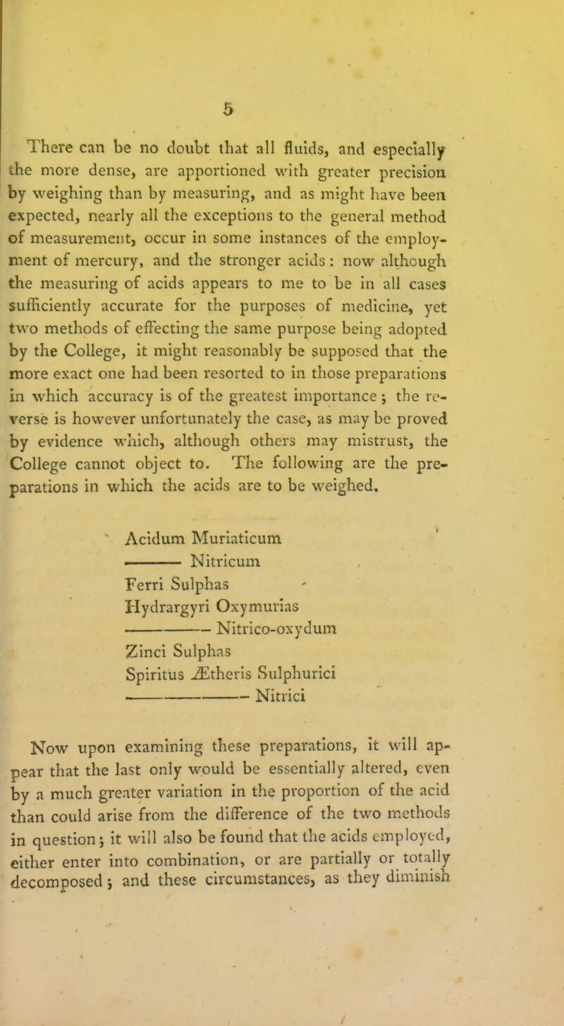 There can be no doubt that all fluids, and especially the more dense, are apportioned with greater precision by weighing than by measuring, and as might have been expected, nearly all the exceptions to the general method of measurement, occur in some instances of the employ- ment of mercury, and the stronger acids: now although the measuring of acids appears to me to be in all cases sufficiently accurate for the purposes of medicine, yet two methods of effecting the same purpose being adopted by the College, it might reasonably be supposed that the more exact one had been resorted to in those preparations in which accuracy is of the greatest importance ; the re- verse is however unfortunately the case, as may be proved by evidence which, although others may mistrust, the College cannot object to. The following are the pre- parations in which the acids are to be weighed. ' Acidum Muriaticum Nitricum Ferri Sulphas Hydrargyri Oxymurias ■ Nitrico-oxydum Zinci Sulphas Spiritus .ZEtheris Sulphurici • Nitrici Now upon examining these preparations, it will ap- pear that the last only would be essentially altered, even by a much greater variation in the proportion of the acid than could arise from the difference of the two methods in question; it will also be found that the acids employed, either enter into combination, or are partially or totally decomposed j and these circumstances, as they diminish