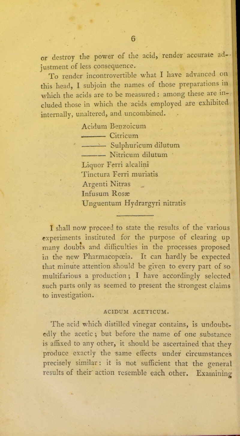 or destroy the power of the acid, render accurate ad- justment of less consequence. To render incontrovertible what I have advanced on this head, I subjoin the names of those preparations in which the acids are to be measured: among these are in- cluded those in which the acids employed are exhibited internally, unaltered, and uncombined. Acidurn Benzoicum Citricum — Sulphuricum dilutum Nitricum dilutum Liquor Ferri alcalini Tinctura Ferri muriatis Argenti Nitras Infusum Rosse Unguentum Hydrargyri nitratis I shall now proceed to state the results of the various experiments instituted for the purpose of clearing up many doubts and difficulties in the processes proposed in the new Pharmacopoeia. It can hardly be expected that minute attention should be given to every part of so multifarious a production ; I have accordingly selected such parts only as seemed to present the strongest claims to investigation. ACIDUM ACETICUM. The acid which distilled vinegar contains, is undoubt- edly the acetic; but before the name of one substance is affixed to any other, it should be ascertained that they produce exactly the same effects under circumstances precisely similar: it is not sufficient that the general results of their action resemble each other. Examining