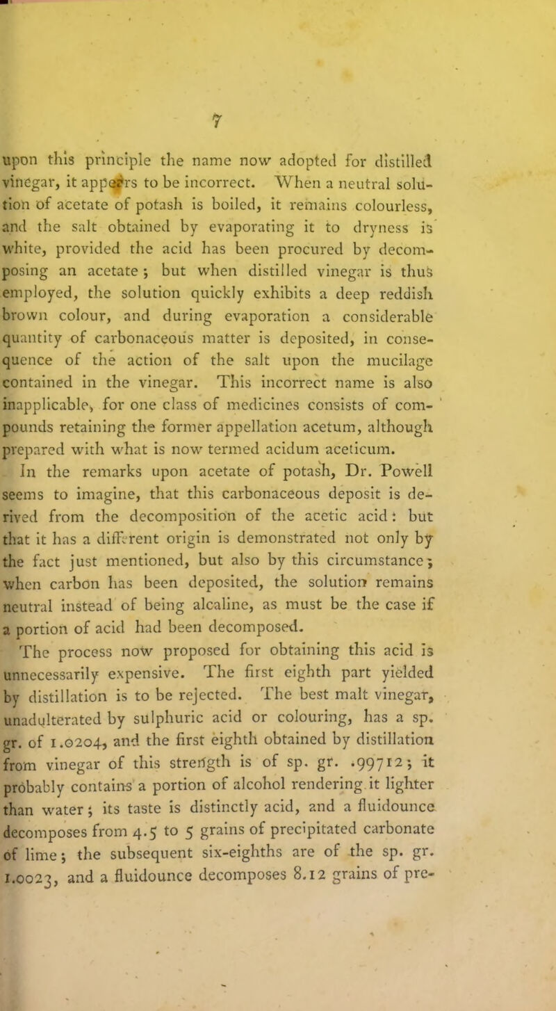 upon this principle tire name now adopted for distilled vinegar, it apparrs to be incorrect. When a neutral solu- tion of acetate of potash is boiled, it remains colourless, and the salt obtained by evaporating it to dryness is white, provided the acid has been procured by decom- posing an acetate ; but when distilled vinegar is thus employed, the solution quickly exhibits a deep reddish brown colour, and during evaporation a considerable quantity of carbonaceous matter is deposited, in conse- quence of the action of the salt upon the mucilage contained in the vinegar. This incorrect name is also inapplicable* for one class of medicines consists of com- pounds retaining the former appellation acetum, although prepared with what is now termed acidum aceticum. Jn the remarks upon acetate of potash, Dr. Powell seems to imagine, that this carbonaceous deposit is de- rived from the decomposition of the acetic acid: but that it has a different origin is demonstrated not only by the fact just mentioned, but also by this circumstance; when carbon has been deposited, the solution remains neutral instead of being alcaline, as must be the case if a portion of acid had been decomposed. The process now proposed for obtaining this acid is unnecessarily expensive. The first eighth part yielded by distillation is to be rejected. The best malt vinegar, unadulterated by sulphuric acid or colouring, has a sp. gr. of 1.0204, and the first eighth obtained by distillation from vinegar of this strength is of sp. gr. .99712; it probably contains a portion of alcohol rendering it lighter than water; its taste is distinctly acid, and a fluidounce decomposes from 4.5 to 5 grains of precipitated carbonate of lime; the subsequent six-eighths are of the sp. gr. 1.0023, and a fluidounce decomposes 8.12 grains of pro-