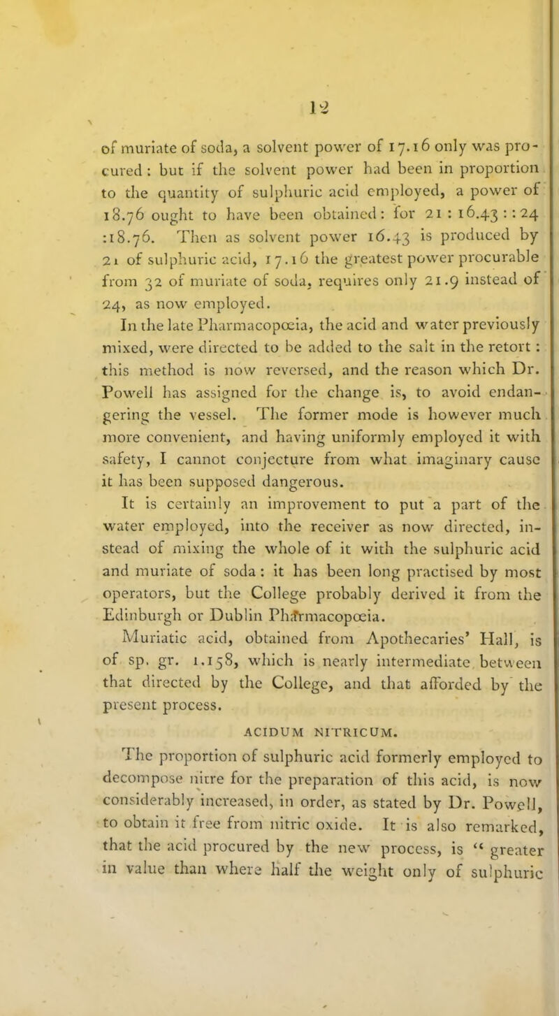 of muriate of soda, a solvent power of 17.16 only was pro- cured : but if the solvent power had been in proportion to the quantity of sulphuric acid employed, a power of 18.76 ought to have been obtained: for 21: 16.43:-.24 :18.76. Then as solvent power 16.43 *s produced by 2i of sulphuric acid, 17.16 the greatest power procurable from 32 of muriate of soda, requires only 21.9 instead of 24, as now employed. In the late Pharmacopoeia, the acid and water previously mixed, were directed to be added to the salt in the retort: this method is now reversed, and the reason which Dr. Powell has assigned for the change is, to avoid endan- gering the vessel. The former mode is however much more convenient, and having uniformly employed it with safety, I cannot conjecture from what imaginary cause it has been supposed dangerous. It is certainly an improvement to put a part of the water employed, into the receiver as now directed, in- stead of mixing the whole of it with the sulphuric acid and muriate of soda : it has been long practised by most operators, but the College probably derived it from the Edinburgh or Dublin Ph.frmacopoeia. Muriatic acid, obtained from Apothecaries’ Hall, is of sp. gr. 1.158, which is nearly intermediate between that directed by the College, and that afforded by the present process. ACIDUM NITRICUM. The proportion of sulphuric acid formerly employed to decompose nitre for the preparation of this acid, is now considerably increased, in order, as stated by Dr. Powell, to obtain it free from nitric oxide. It is also remarked, that the acid procured by the new process, is “ greater in value than where half the weight only of sulphuric