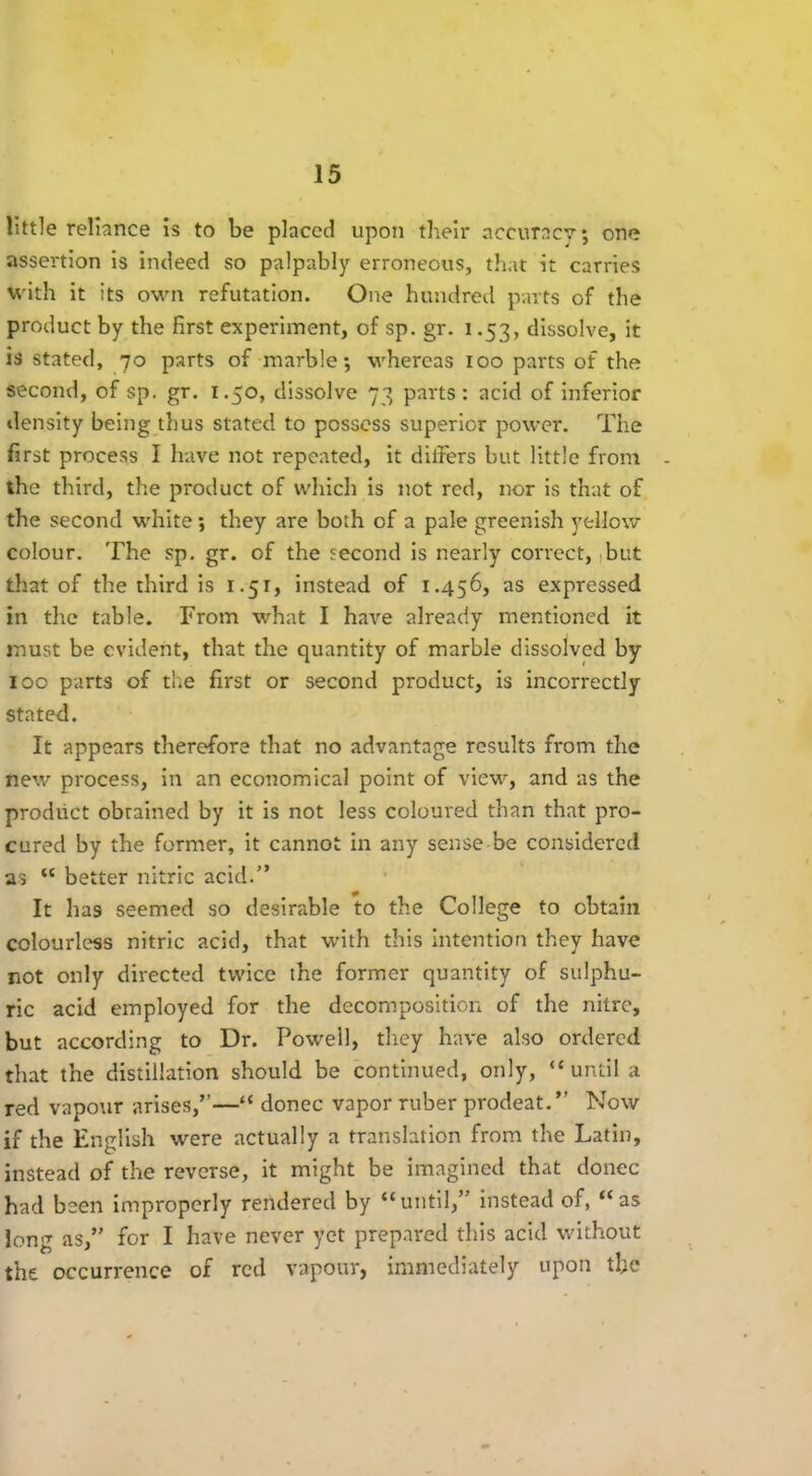 little reliance is to be placed upon their accuracy; one assertion is indeed so palpably erroneous, that it carries with it its own refutation. One hundred parts of the product by the first experiment, of sp. gr. i .53, dissolve, it is stated, 70 parts of marble; whereas 100 parts of the second, of sp. gr. 1.50, dissolve 73 parts: acid of inferior density being thus stated to possess superior power. The first process I have not repeated, it dithers but little from the third, the product of which is not red, nor is that of the second white; they are both of a pale greenish yellow colour. The sp. gr. of the second is nearly correct, ,but that of the third is 1.51, instead of 1.456, as expressed in the table. From what I have already mentioned it must be evident, that the quantity of marble dissolved by 100 parts of the first or second product, is incorrectly stated. It appears therefore that no advantage results from the new process, in an economical point of view, and as the product obrained by it is not less coloured than that pro- cured by the former, it cannot in any sense be considered as “ better nitric acid.” It lias seemed so desirable to the College to obtain colourless nitric acid, that with this intention they have not only directed twice the former quantity of sulphu- ric acid employed for the decomposition of the nitre, but according to Dr. Powell, they have also ordered that the distillation should be continued, only, “until a red vapour arises,”—“ donee vapor ruber prodeat.” Now if the English were actually a translation from the Latin, instead of the reverse, it might be imagined that donee had been improperly rendered by “until,” instead of, “as long as,” for I have never yet prepared this acid without the occurrence of red vapour, immediately upon the