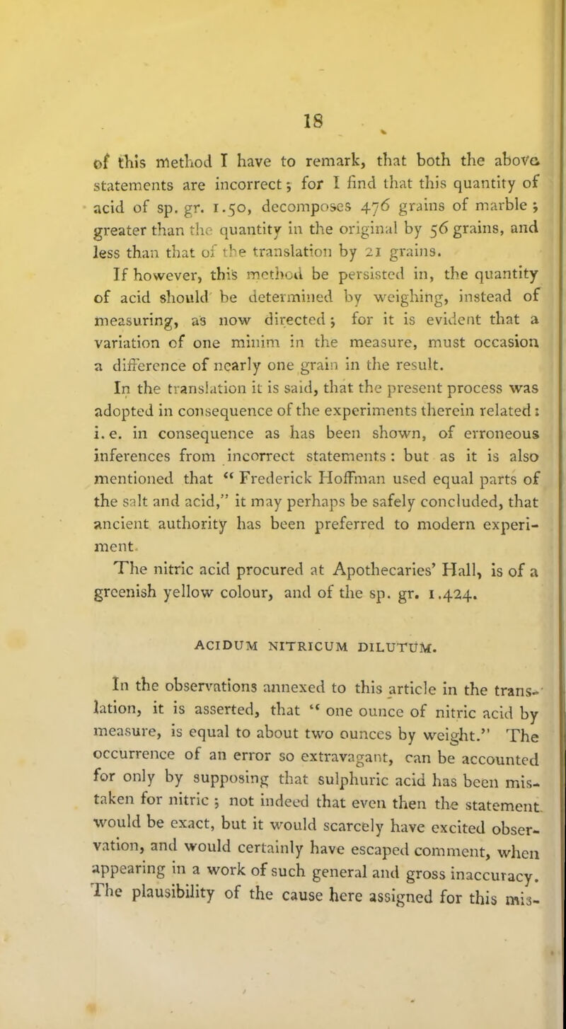 of this method I have to remark, that both the above, statements are incorrect; for I find that this quantity of acid of sp.gr. 1.50, decomposes 476 grains of marble; greater than the quantity in the original by 56 grains, and less than that of the translation by 21 grains. If however, this method be persisted in, the quantity of acid should be determined by weighing, instead of measuring, as now directed; for it is evident that a variation of one minim in the measure, must occasion a difference of nearly one grain in the result. In the translation it is said, that the present process was adopted in consequence of the experiments therein related: i.e. in consequence as has been shown, of erroneous inferences from incorrect statements : but as it is also mentioned that “ Frederick Hoffman used equal parts of the salt and acid,” it may perhaps be safely concluded, that ancient authority has been preferred to modern experi- ment- The nitric acid procured at Apothecaries’ Hall, is of a greenish yellow colour, and of the sp. gr. 1.424. ACIDUM NITRICUM DILUTUM. In the observations annexed to this article in the trans- lation, it is asserted, that “ one ounce of nitric acid by measure, is equal to about two ounces by weight.” The occurrence of an error so extravagant, can be accounted for only by supposing that sulphuric acid has been mis- taken foi nitric ; not indeed that even then the statement would be exact, but it would scarcely have excited obser- vation, and would certainly have escaped comment, when appearing in a work of such general and gross inaccuracy. The plausibility of the cause here assigned for this mis-