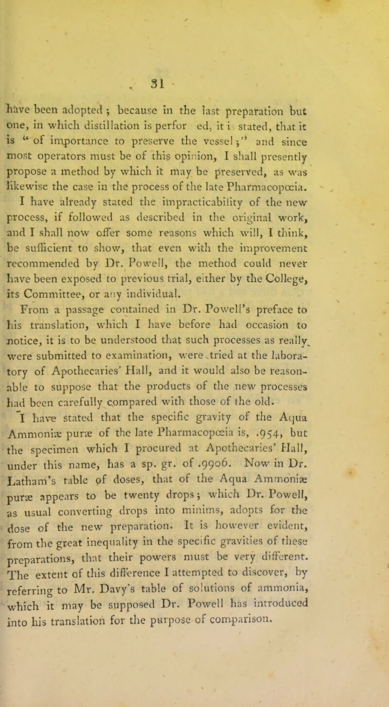 \ have been adopted ; because in the last preparation but one, in which distillation is perfor ed, it i stated, that it is “of importance to preserve the vessel and since most operators must be of this opinion, I shall presently propose a method by which it may be preserved, as was likewise the case in the process of the late Pharmacopoeia. I have already stated the impracticability of the new process, if followed as described in the original work, and I shall now offer some reasons which will, I think, be sufficient to show, that even with the improvement recommended by Dr. Powell, the method could never have been exposed to previous trial, either by the College, its Committee, or any individual. From a passage contained in Dr. Powell’s preface to his translation, which I have before had occasion to notice, it is to be understood that such processes as really^ were submitted to examination, were.tried at the labora- tory of Apothecaries' Hall, and it would also be reason- able to suppose that the products of the new processes had been carefully compared with those of the old. ”l have stated that the specific gravity of the Aqua Ammonias purse of the late Pharmacopoeia is, .954, but the specimen which I procured at Apothecaries’ Hall, under this name, has a sp. gr. of .9906. Now in Dr. Latham’s table of doses, that of the Aqua Ammonias purs appears to be twenty drops; which Dr. Powell, as usual converting drops into minims, adopts for the dose of the new preparation. It is however evident, from the great inequality in the specific gravities of these preparations, that their powers must be very different. The extent of this difference I attempted to discover, by referring to Mr. Davy’s table of solutions of ammonia, wffiich it may be supposed Dr. Powell has introduced into his translation for the purpose of comparison.