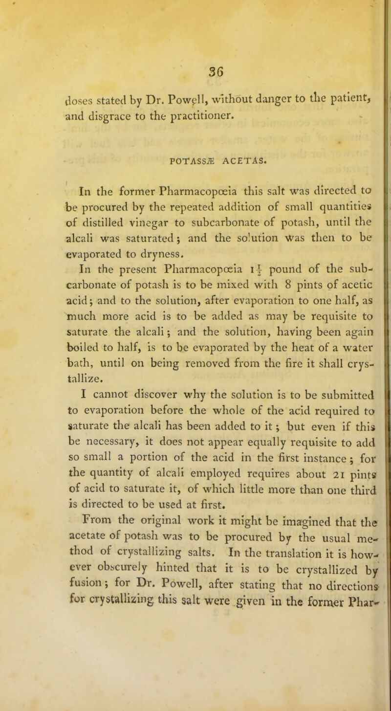 doses stated by Dr. Powell, without danger to the patient, and disgrace to the practitioner. POTASS.® ACETAS. In the former Pharmacopoeia this salt was directed to be procured by the repeated addition of small quantities of distilled vinegar to subcarbonate of potash, until the alcali was saturated ; and the solution Was then to be evaporated to dryness. In the present Pharmacopoeia i| pound of the sub- carbonate of potash is to be mixed with 8 pints of acetic acid; and to the solution, after evaporation to one half, as much more acid is to be added as may be requisite to saturate the alcali; and the solution, having been again boiled to half, is to be evaporated by the heat of a water bath, until on being removed from the lire it shall crys- tallize. I cannot discover why the solution is to be submitted to evaporation before the whole of the acid required to saturate the alcali has been added to it; but even if this be necessary, it does not appear equally requisite to add so small a portion of the acid in the first instance; for the quantity of alcali employed requires about 21 pints of acid to saturate it, of which little more than one third is directed to be used at first. From the original work it might be imagined that the acetate of potash was to be procured by the usual me- thod of crystallizing salts. In the translation it is how- ever obscurely hinted that it is to be crystallized by fusion; for Dr. Powell, after stating that no directions for crystallizing, this salt were given in the former Phar-