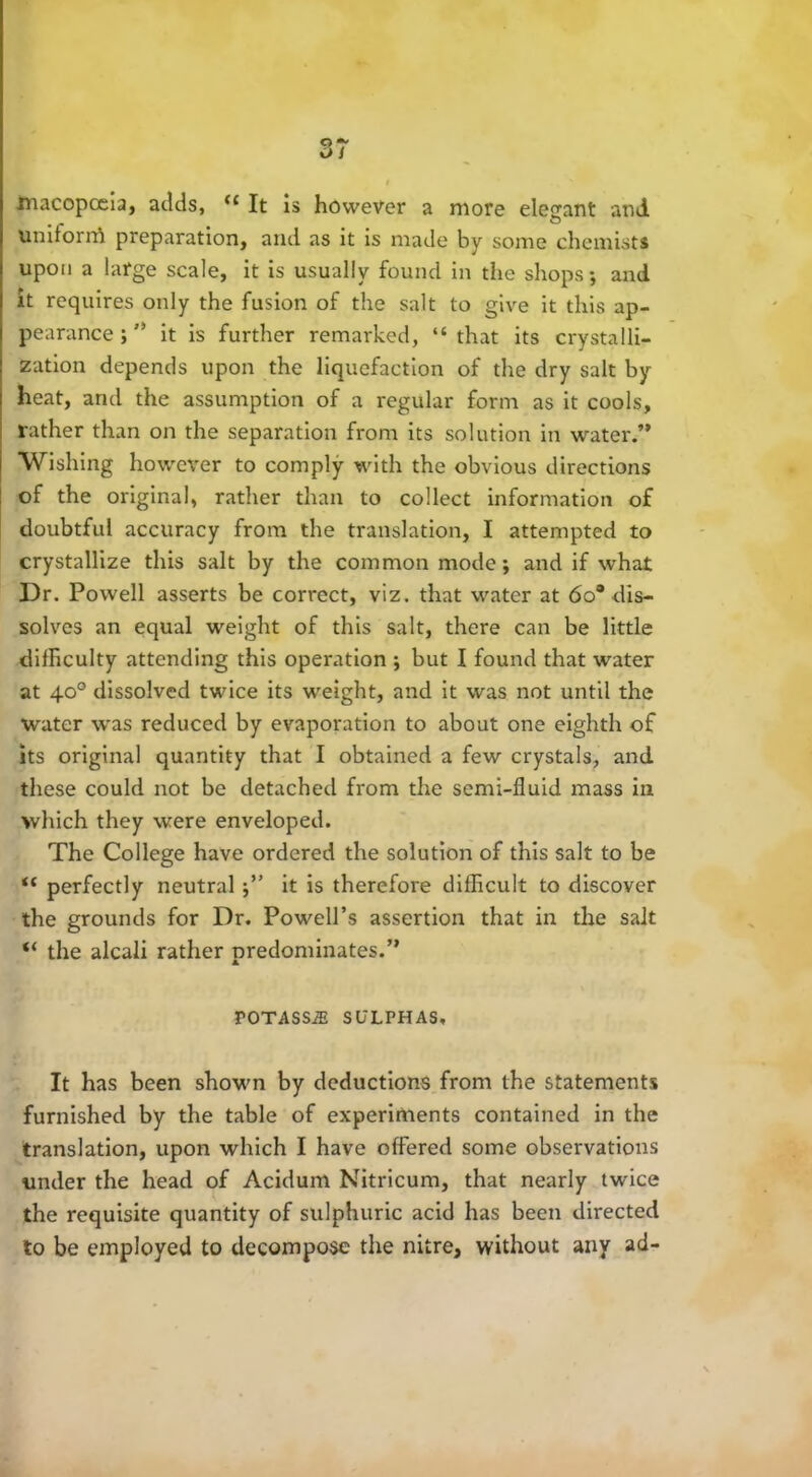 macopceia, adds, “ It is however a more elegant and UniforrA preparation, and as it is made by some chemists upon a large scale, it is usually found in the shops; and it requires only the fusion of the salt to give it this ap- pearance ; ” it is further remarked, “that its crystalli- zation depends upon the liquefaction of the dry salt by heat, and the assumption of a regular form as it cools, rather than on the separation from its solution in water.” Wishing however to comply with the obvious directions of the original, rather than to collect information of doubtful accuracy from the translation, I attempted to crystallize this salt by the common mode; and if what Dr. Powell asserts be correct, viz. that water at 6o° dis- solves an equal weight of this salt, there can be little difficulty attending this operation ; but I found that water at 40° dissolved twice its wreight, and it was not until the water was reduced by evaporation to about one eighth of its original quantity that I obtained a few crystals, and these could not be detached from the semi-fluid mass in which they were enveloped. The College have ordered the solution of this salt to be <c perfectly neutralit is therefore difficult to discover the grounds for Dr. Powell’s assertion that in the salt “ the alcali rather predominates.” TOTASSiE SULPHAS, It has been shown by deductions from the statements furnished by the table of experiments contained in the translation, upon which I have offered some observations under the head of Acidum Nitricum, that nearly twice the requisite quantity of sulphuric acid has been directed to be employed to decompose the nitre, without any ad-