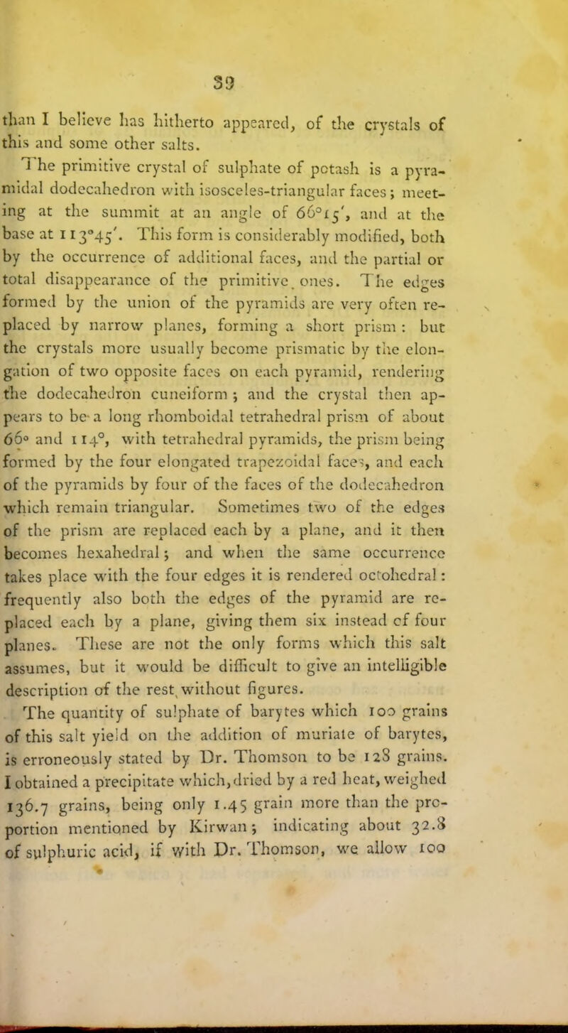50 than I believe has hitherto appeared, of the crystals of this and some other salts. l he primitive crystal of sulphate of potash is a pyra- midal dodecahedron with isosceles-triangular faces ; meet- ing at the summit at an angle of 66°i$', and at the base at 1I3°45'. This form is considerably modified, both by the occurrence of additional faces, and the partial or total disappearance of the primitive, ones. The edges formed by the union of the pyramids are very often re- placed by narrow planes, forming a short prism : but the crystals more usually become prismatic by the elon- gation of two opposite faces on each pyramid, rendering the dodecahedron cuneiform ; and the crystal then ap- pears to be-a long rhomboidai tetrahedral prism of about 66° and 1140, with tetrahedral pyramids, the prism being formed by the four elongated trapezoidal faces, and each of the pyramids by four of the faces of the dodecahedron which remain triangular. Sometimes two of the edges of the prism are replaced each by a plane, and it then becomes hexahedral *, and when the same occurrence takes place with the four edges it is rendered octohedral: frequently also both the edges of the pyramid are re- placed each by a plane, giving them six instead cf four planes. These are not the only forms which this salt assumes, but it would be difficult to give an intelligible description of the rest, without figures. The quantity of sulphate of barytes which ioo grains of this salt yield on the addition of muriate of barytes, is erroneously stated by Dr. Thomson to be 128 grains. I obtained a precipitate which,dried by a red heat, weighed 136.7 grains, being only 1.45 grain more than the pro- portion mentioned by Kirwan \ indicating about 3--'^ of sulphuric acid, if with Dr. Thomson, we allow too %