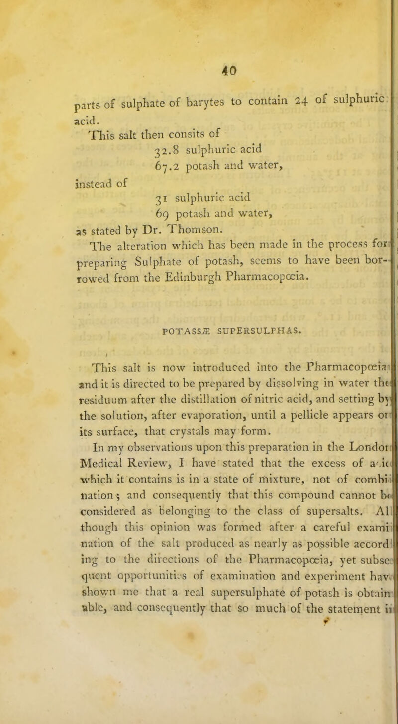 parts of sulphate of barytes to contain 24 of sulphuric acid. This salt then consits of 32.8 sulphuric acid 67.2 potash and water, instead of 31 sulphuric acid 69 potash and water, as stated by Dr. Thomson. The alteration which has been made in the process for preparing Sulphate of potash, seems to have been bor- rowed from the Edinburgh Pharmacopoeia. POTASS/E SUPERSULPHAS. / This salt is now introduced into the Pharmacopoeia and it is directed to be prepared by dissolving in water the residuum after the distillation of nitric acid, and setting by the solution, after evaporation, until a pellicle appears or its surface, that crystals may form. In my observations upon this preparation in the Londor Medical Review, I have stated that the excess of af.ic which it contains is in a state of mixture, not of combi nation; and consequently that this compound cannot b< considered as belonging to the class of supersalts. A1 though this opinion was formed after a careful exarni nation of the salt produced as nearly as possible accord ing to the directions of the Pharmacopoeia, yet subse quent opportunities of examination and experiment haV' shown me that a real supersulphate of potash is obtain ublc, and consequently that so much of the statement ir f