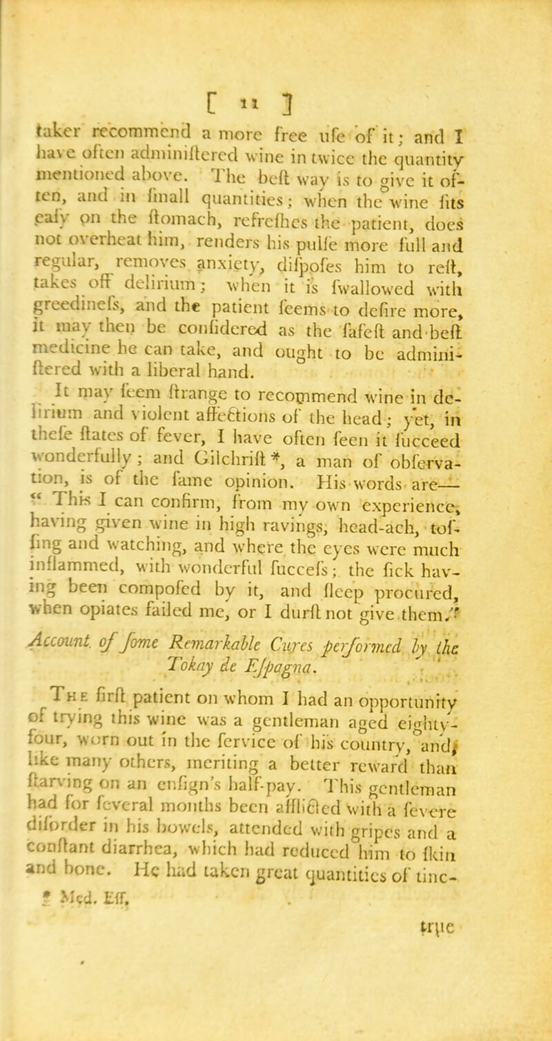 takoi recommend a more free life of it; and I Jia\ c often adminiltercd wine in twice the quantity mentioned above. The heft way is to give it of- ten, and m finall quantities; when the wine fits eafy on the ftomach, refrefhes the patient, does not o\erheat him, renders his pulfe more full and regular, removes anxiety, difppfes him to reft, takes off delirium; when it is fwallowed with greedinefs, and the patient f'eems to defire more, it inav then be confidered as the fafeft and beft medicine he can taue, and ought to be admini- stered with a liberal hand. It may feem ftrange to recommend wine in de- lirium and violent affections of the head; yet, in Hide ffates of fever, I have often feen it fiicceed wonderfully; and Gilchrift*, a man of obferva- tion, is of the fame opinion. His words are— I his I can confirm, from my own experience, having given wine in high ravings, head-ach, toff bug and watching, arid where the eyes were much inflammed, with wonderful fuccef's; the Tick hav- ing been compofcd by it, and fleep procured, when opiates failed me^ or I durffnot give them/!’ Account, oj fame Remarkable Cures performed by the Tokay de Ejpagna. « t * * T h e fuit patient on whom I had an opportunity of trying this wine was a gentleman aged eightv- four, worn out in the fcrvicc of his country,°andj like many others, meriting a better reward than ftarving on an enfign’s half-pay. This gentleman had for fcveral months been afflicted With a fevere diforder in his bowels, attended with gripes and a conffant diarrhea, which had reduced him to {kin and bone. He had taken great quantities of tinc- f Med. EfT, trpe