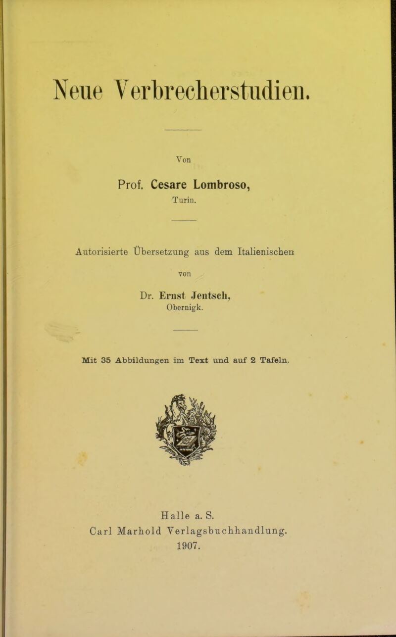 Neile yerbrecherStudien. Von Prof. Cesare Lombroso, Turin. Autorisierte Übersetzung aus dem Italienischen: von Dr. Ernst Jentsch, Obernigk. Mit 35 Abbildungen im Text und auf 2 Tafeln. Halle a. S. Carl Marhold Verlagsbuchhandlung. 1907.