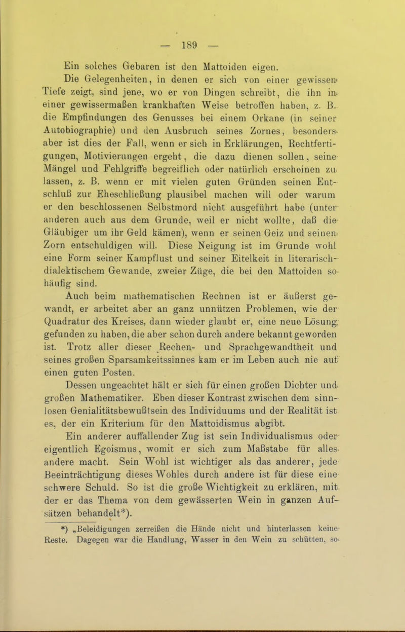 Ein solches Gebaren ist den Mattoiden eigen. Die Gelegenheiten, in denen er sich von einer gewissen* Tiefe zeigt, sind jene, wo er von Dingen schreibt, die ihn in. einer gewissermaßen krankhaften Weise betroffen haben, z. 13. die Empfindungen des Genusses bei einem Orkane (in seiner Autobiographie) und den Ausbruch seines Zornes, besonders« aber ist dies der Fall, wenn ersieh in Erklärungen, Rechtferti- gungen, Motivierungen ergeht, die dazu dienen sollen, seine Mängel und Fehlgriffe begreiflich oder natürlich erscheinen zu lassen, z. ß. wenn er mit vielen guten Gründen seinen Ent- schluß zur Eheschließung plausibel machen will oder warum er den beschlossenen Selbstmord nicht ausgeführt habe (unter anderen auch aus dem Grunde, weil er nicht wollte, daß die Gläubiger um ihr Geld kämen), wenn er seinen Geiz und seiiien* Zorn entschuldigen will. Diese Neigung ist im Grunde wohl eine Form seiner Kampflust und seiner Eitelkeit in literarisch- dialektischem Gewände, zweier Züge, die bei den Mattoiden sO' häufig sind. Auch beim mathematischen Rechnen ist er äußerst ge- wandt, er arbeitet aber an ganz unnützen Problemen, wie der Quadratur des Kreises, dann wieder glaubt er, eine neue Lösung, gefunden zu haben, die aber schon durch andere bekannt geworden ist. Trotz aller dieser Rechen- und Sprachgewandtheit und seines großen Sparsamkeitssinnes kam er im Leben auch nie auf. einen guten Posten. Dessen ungeachtet hält er sich für einen großen Dichter und. großen Mathematiker. Eben dieser Kontrast zwischen dem sinn- losen Genialitätsbewußtsein des Individuums und der Realität ist es, der ein Kriterium für den Mattoidismus abgibt. Ein anderer auffallender Zug ist sein Individualismus oder eigentlich Egoismus, womit er sich zum Maßstabe für alles- andere macht. Sein Wohl ist wichtiger als das anderer, jede Beeinträchtigung dieses Wohles durch andere ist für diese eine schwere Schuld. So ist die große Wichtigkeit zu erklären, mit der er das Thema von dem gewässerten Wein in ganzen Auf- .sätzen behandelt*). ^ ^ *) „Beleidigungen zerreißen die Hände nicht und hinterlassen keine Reste. Dagegen war die Handlung, Wasser in den Wein zu schütten, .so-
