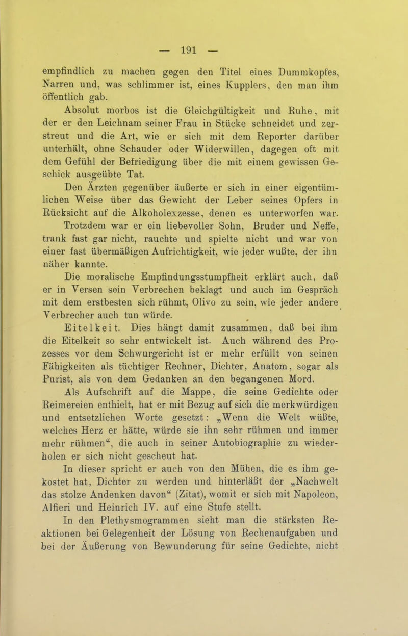 empfindlich zu machen gegen den Titel eines Diimmkopfes, Narren und, was schlimmer ist, eines Kupplers, den man ihm öffentlich gab. Absolut morbos ist die Gleichgültigkeit und Ruhe, mit der er den Leichnam seiner Frau in Stücke schneidet und zer- streut und die Art, wie er sich mit dem Reporter darüber unterhält, ohne Schauder oder Widerwillen, dagegen oft mit dem Gefühl der Befriedigung über die mit einem gewissen Ge- schick ausgeübte Tat. Den Ärzten gegenüber äußerte er sich in einer eigentüm- lichen Weise über das Gewicht der Leber seines Opfers in Rücksicht auf die Alkoholexzesse, denen es unterworfen war. Trotzdem war er ein liebevoller Sohn, Bruder und Neffe, trank fast gar nicht, rauchte und spielte nicht und war von einer fast übermäßigen Aufrichtigkeit, wie jeder wußte, der ihn näher kannte. Die moralische Empfindungsstumpfheit erklärt auch, daß er in Versen sein Verbrechen beklagt und auch im Gespräch mit dem erstbesten sich rühmt. Olivo zu sein, wie jeder andere Verbrecher auch tun würde. # Eitelkeit. Dies hängt damit zusammen, daß bei ihm die Eitelkeit so sehr entwickelt ist. Auch während des Pro- zesses vor dem Schwurgericht ist er mehr erfüllt von seinen Fähigkeiten als tüchtiger Rechner, Dichter, Anatom, sogar als Purist, als von dem Gedanken an den begangenen Mord. Als Aufschrift auf die Mappe, die seine Gedichte oder Reimereien enthielt, hat er mit Bezug auf sich die merkwürdigen und entsetzlichen Worte gesetzt: „Wenn die Welt wüßte, welches Herz er hätte, würde sie ihn sehr rühmen und immer mehr rühmen“, die auch in seiner Autobiographie zu wieder- holen er sich nicht gescheut hat. In dieser spricht er auch von den Mühen, die es ihm ge- kostet hat, Dichter zu werden und hinterläßt der „Nachwelt das stolze Andenken davon“ (Zitat), womit er sich mit Napoleon, Alfieri und Heinrich IV. auf eine Stufe stellt. In den Plethysmogrammen sieht man die stärksten Re- aktionen bei Gelegenheit der Lösung von Rechenaufgaben und bei der Äußerung von Bewunderung für seine Gedichte, nicht