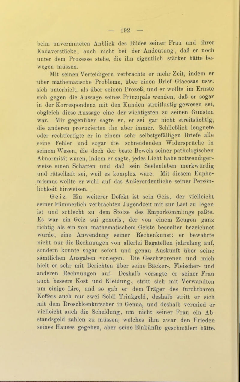 beim unvermuteten Anblick des Bildes seiner Frau und ihrer Kadaverstucke, auch nicht bei der Andeutung, daß er noch unter dem Prozesse stehe, die ihn eigentlich stärker hätte be- wegen müssen. Mit seinen Verteidigern verbrachte er mehr Zeit, indem er über mathematische Probleme, über einen Brief Giacosas usw’. sich unterhielt, als über seinen Prozeß, und er wollte im Ernste sich gegen die Aussage seines Prinzipals wenden, daß er sogar in der Korresjiondenz mit den Kunden streitlustig gewesen sei, obgleich diese Aussage eine der wichtigsten zu seinen Gunsten war. Mir gegenüber sagte er, er sei gar nicht streitsüchtig, die anderen provozierten ihn aber immer. Schließlich leugnete oder rechtfertigte er in einem sehr selbstgefälligen Briefe alle seine Fehler und sogar die schneidenden Widersprüche in seinem Wesen, die doch der beste Beweis seiner pathologischen Abnormität waren, indem er sagte, jedes Licht habe notwendiger- weise einen Schatten und daß sein Seelenleben merkwürdig und rätselhaft sei, weil es komplex wäre. Mit diesem Euphe- mismus wollte er wohl auf das Außerordentliche seiner Persön- lichkeit hinweisen. Geiz. Ein weiterer Defekt ist sein Geiz, der vielleicht seiner kümmerlich verbrachten Jugendzeit mit zur Last zu legen ist und schlecht zu dem Stolze des Emporkömmlings paßte. Es war ein Geiz sui generis, der von einem Zeugen ganz richtig als ein von mathematischem Geiste beseelter bezeichnet wurde, eine Anwendung seiner Rechenkunst: er bewahrte nicht nur die Rechnungen von allerlei Bagatellen jahrelang auf. sondern konnte sogar sofort und genau Auskunft über seine sämtlichen Ausgaben vorlegen. Die Geschworenen und mich hielt er sehr mit Berichten über seine Bäcker-, Fleischer- und anderen Rechnungen auf. Deshalb versagte er seiner Frau auch bessere Kost und Kleidung, stritt sich mit Verwandten um einige Lire, und so gab er dem Träger des furchtbaren Koffers auch nur zwei Soldi Trinkgeld, deshalb stritt er sich mit dem Droschkenkutscher in Genua, und deshalb vermied er vielleicht auch die Scheidung, um nicht seiner Frau ein Ab- standsgeld zahlen zu müssen, welches ihm zwar den Frieden seines Hauses gegeben, aber seine Einkünfte geschmälert hätte.