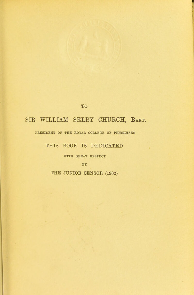 TO SIB WILLIAM SELBY CHUKCH, Babt. PRESIDENT OF THE ROYAL COLLEGE OF PHYSICIANS THIS BOOK IS DEDICATED WITH GREAT RESPECT BY THE JUNIOE CENSOR (1902)