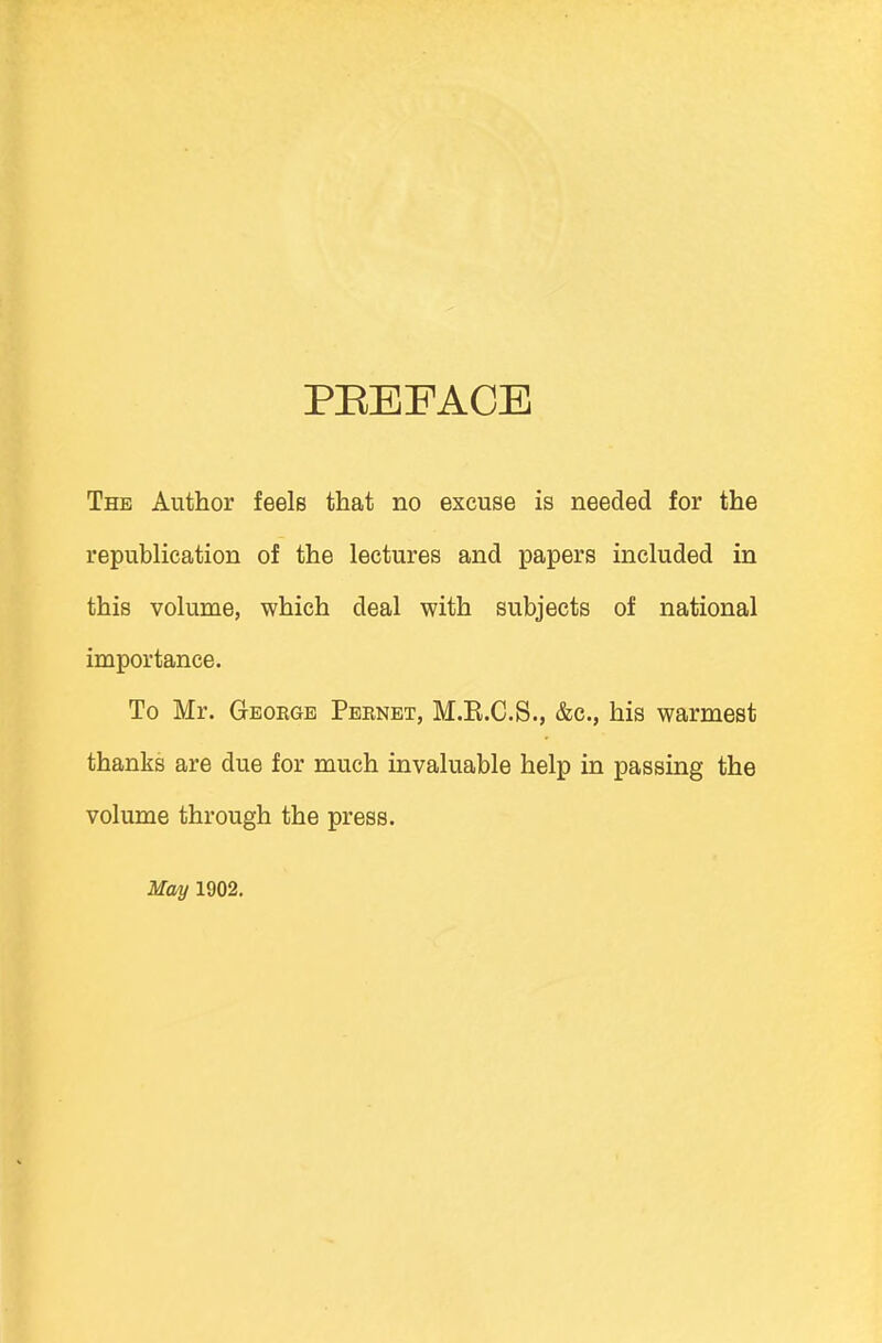 PREFACE The Author feels that no excuse is needed for the republication of the lectures and papers included in this volume, which deal with subjects of national importance. To Mr. Geoegb Pernet, M.E.C.S., &c, his warmest thanks are due for much invaluable help in passing the volume through the press. May 1902.