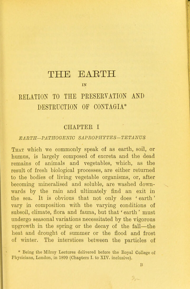 THE EAETH IN RELATION TO THE PRESERVATION AND DESTRUCTION OF CONTAGIA* CHAPTER I EARTH—PATHOGENIC SAPROPHYTES—TETANUS That which we commonly speak of as earth, soil, or humus, is largely composed of excreta and the dead remains of animals and vegetables, which, as the result of fresh biological processes, are either returned to the bodies of living vegetable organisms, or, after becoming mineralised and soluble, are washed down- wards by the rain and ultimately find an exit in the sea. It is obvious that not only does ' earth' vary in composition with the varying conditions of subsoil, climate, flora and fauna, but that * earth ' must undergo seasonal variations necessitated by the vigorous upgrowth in the spring or the decay of the fall—the heat and drought of summer or the flood and frost of winter. The interstices between the particles of * Being the Milroy Lectures delivered before the Boyal College of