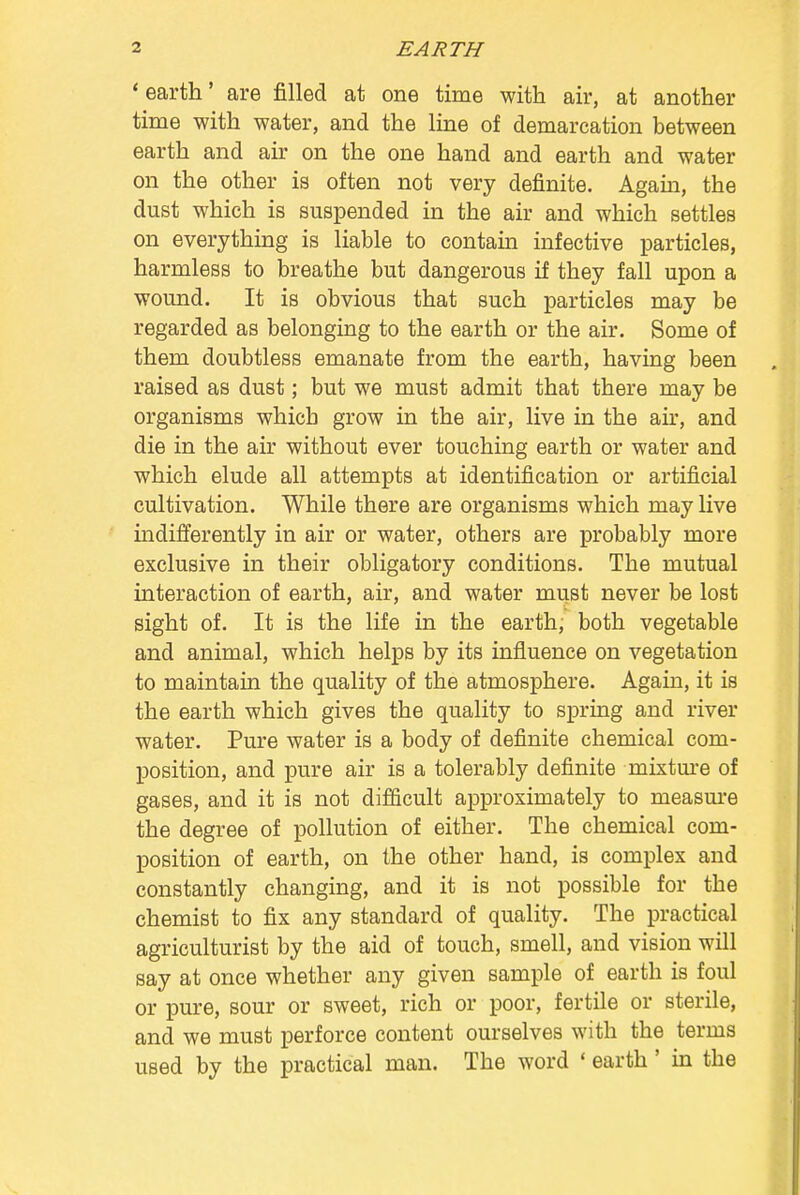 ' earth' are filled at one time with air, at another time with water, and the line of demarcation between earth and ah- on the one hand and earth and water on the other is often not very definite. Agahi, the dust which is suspended in the air and which settles on everything is liable to contain infective particles, harmless to breathe but dangerous if they fall upon a wound. It is obvious that such particles may be regarded as belonging to the earth or the air. Some of them doubtless emanate from the earth, having been raised as dust; but we must admit that there may be organisms which grow in the air, live in the air, and die in the air without ever touching earth or water and which elude all attempts at identification or artificial cultivation. While there are organisms which may live indifferently in air or water, others are probably more exclusive in their obligatory conditions. The mutual interaction of earth, air, and water must never be lost sight of. It is the life in the earth, both vegetable and animal, which helps by its influence on vegetation to maintain the quality of the atmosphere. Again, it is the earth which gives the quality to spring and river water. Pure water is a body of definite chemical com- position, and pure air is a tolerably definite mixture of gases, and it is not difficult approximately to measure the degree of pollution of either. The chemical com- position of earth, on the other hand, is complex and constantly changing, and it is not possible for the chemist to fix any standard of quality. The practical agriculturist by the aid of touch, smell, and vision will say at once whether any given sample of earth is foul or pure, sour or sweet, rich or poor, fertile or sterile, and we must perforce content ourselves with the terms used by the practical man. The word «earth' in the