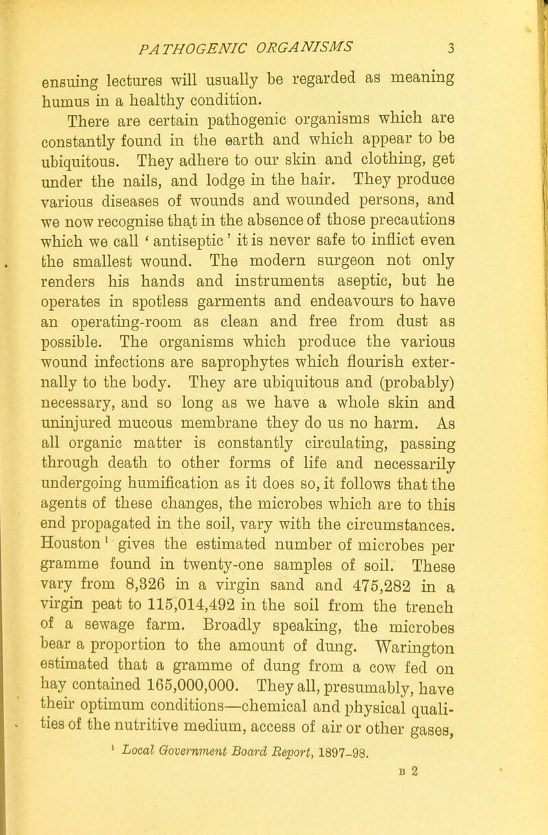 ensuing lectures will usually be regarded as meaning hurnus in a healthy condition. There are certain pathogenic organisms which are constantly found in the earth and which appear to be ubiquitous. They adhere to our skin and clothing, get under the nails, and lodge in the hair. They produce various diseases of wounds and wounded persons, and we now recognise that in the absence of those precautions which we call ' antiseptic' it is never safe to inflict even the smallest wound. The modern surgeon not only renders his hands and instruments aseptic, but he operates in spotless garments and endeavours to have an operating-room as clean and free from dust as possible. The organisms which produce the various wound infections are saprophytes which flourish exter- nally to the body. They are ubiquitous and (probably) necessary, and so long as we have a whole skin and uninjured mucous membrane they do us no harm. As all organic matter is constantly circulating, passing through death to other forms of life and necessarily undergoing humification as it does so, it follows that the agents of these changes, the microbes which are to this end propagated in the soil, vary with the circumstances. Houston 1 gives the estimated number of microbes per gramme found in twenty-one samples of soil. These vary from 8,326 in a virgin sand and 475,282 in a virgin peat to 115,014,492 in the soil from the trench of a sewage farm. Broadly speaking, the microbes bear a proportion to the amount of dung. Warington estimated that a gramme of dung from a cow fed on hay contained 165,000,000. They all, presumably, have their optimum conditions—chemical and physical quali- ties of the nutritive medium, access of air or other gases, 1 Local Government Board Report, 1897-98. b 2