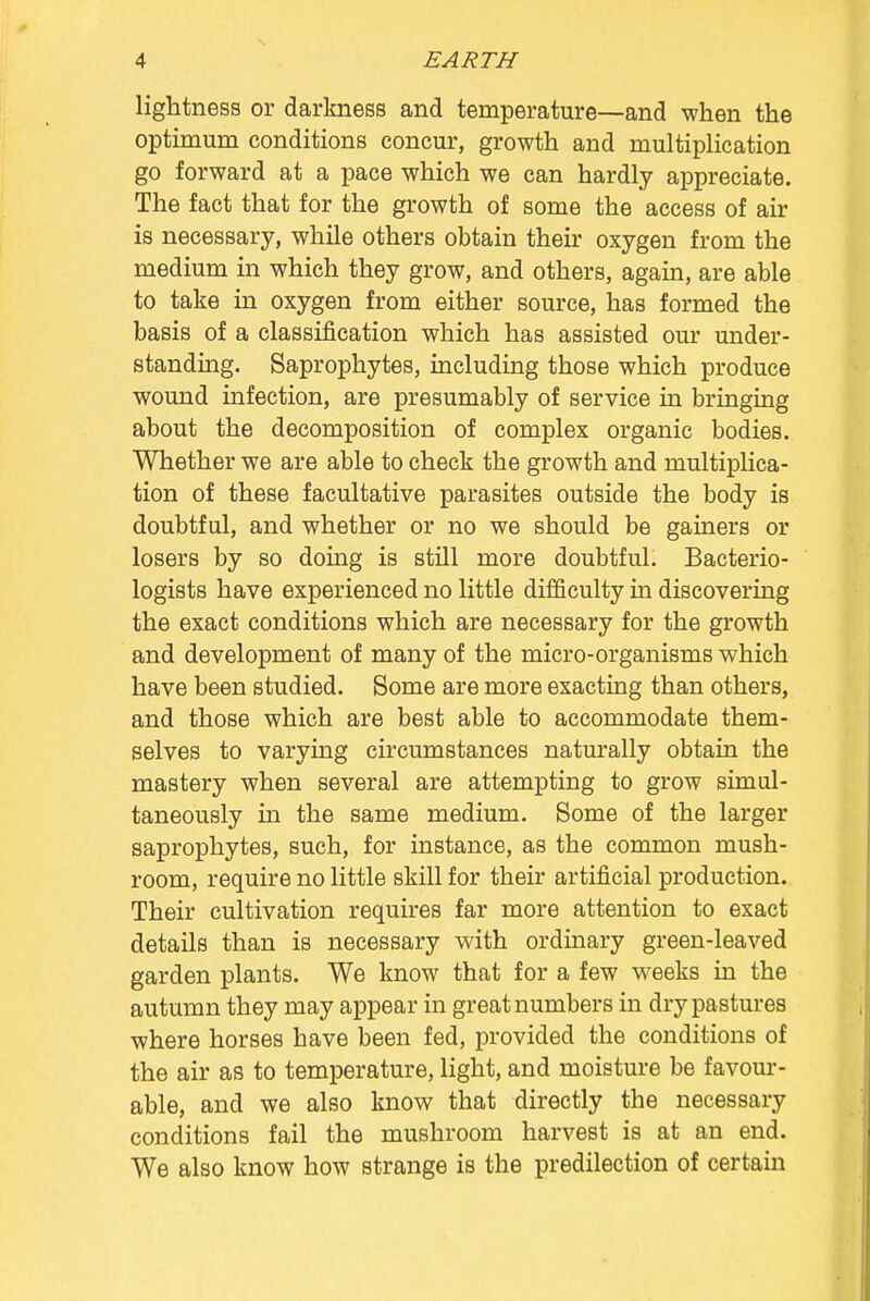 lightness or darkness and temperature—and when the optimum conditions concur, growth and multiplication go forward at a pace which we can hardly appreciate. The fact that for the growth of some the access of air is necessary, while others obtain their oxygen from the medium in which they grow, and others, again, are able to take in oxygen from either source, has formed the basis of a classification which has assisted our under- standing. Saprophytes, including those which produce wound infection, are presumably of service in bringing about the decomposition of complex organic bodies. Whether we are able to check the growth and multiplica- tion of these facultative parasites outside the body is doubtful, and whether or no we should be gainers or losers by so doing is still more doubtful. Bacterio- logists have experienced no little difficulty in discovering the exact conditions which are necessary for the growth and development of many of the micro-organisms which have been studied. Some are more exacting than others, and those which are best able to accommodate them- selves to varying circumstances naturally obtain the mastery when several are attempting to grow simul- taneously in the same medium. Some of the larger saprophytes, such, for instance, as the common mush- room, require no little skill for their artificial production. Their cultivation requires far more attention to exact details than is necessary with ordinary green-leaved garden plants. We know that for a few weeks in the autumn they may appear in great numbers in dry pastures where horses have been fed, provided the conditions of the air as to temperature, light, and moisture be favour- able, and we also know that directly the necessary conditions fail the mushroom harvest is at an end. We also know how strange is the predilection of certain