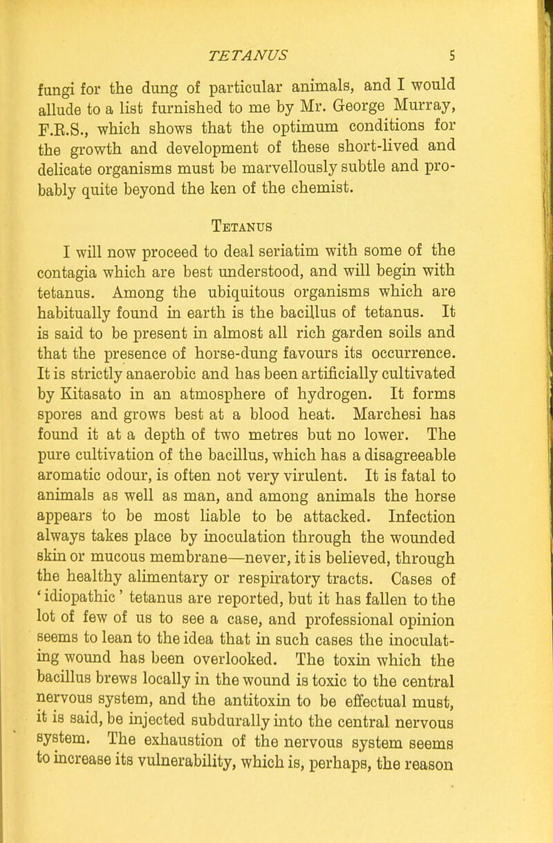 fungi for the dung of particular animals, and I would allude to a list furnished to me by Mr. George Murray, F.R.S., which shows that the optimum conditions for the growth and development of these short-lived and delicate organisms must be marvellously subtle and pro- bably quite beyond the ken of the chemist. Tetanus I will now proceed to deal seriatim with some of the contagia which are best understood, and will begin with tetanus. Among the ubiquitous organisms which are habitually found in earth is the bacillus of tetanus. It is said to be present in almost all rich garden soils and that the presence of horse-dung favours its occurrence. It is strictly anaerobic and has been artificially cultivated by Kitasato in an atmosphere of hydrogen. It forms spores and grows best at a blood heat. Marchesi has found it at a depth of two metres but no lower. The pure cultivation of the bacillus, which has a disagreeable aromatic odour, is often not very virulent. It is fatal to animals as well as man, and among animals the horse appears to be most liable to be attacked. Infection always takes place by inoculation through the wounded skin or mucous membrane—never, it is believed, through the healthy alimentary or respiratory tracts. Cases of ' idiopathic' tetanus are reported, but it has fallen to the lot of few of us to see a case, and professional opinion seems to lean to the idea that in such cases the inoculat- ing wound has been overlooked. The toxin which the bacillus brews locally in the wound is toxic to the central nervous system, and the antitoxin to be effectual must, it is said, be injected subdurally into the central nervous system. The exhaustion of the nervous system seems to increase its vulnerability, which is, perhaps, the reason