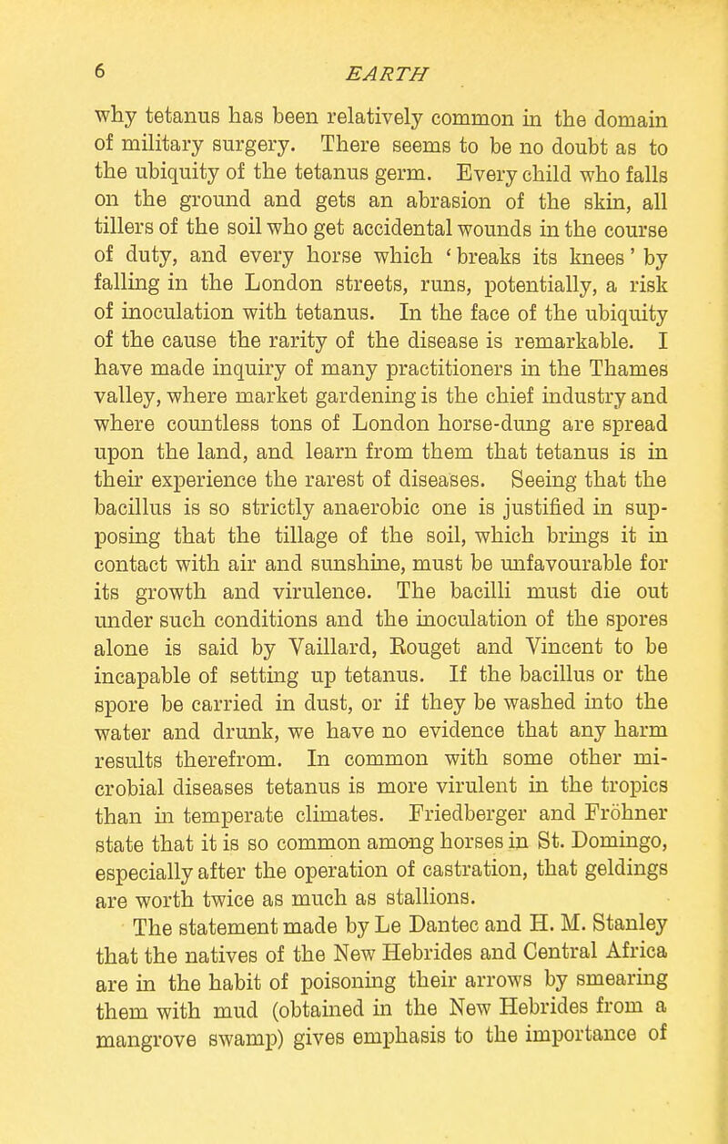 why tetanus has been relatively common in the domain of military surgery. There seems to be no doubt as to the ubiquity of the tetanus germ. Every child who falls on the ground and gets an abrasion of the skin, all tillers of the soil who get accidental wounds in the course of duty, and every horse which 1 breaks its knees' by falling in the London streets, runs, potentially, a risk of inoculation with tetanus. In the face of the ubiquity of the cause the rarity of the disease is remarkable. I have made inquiry of many practitioners in the Thames valley, where market gardening is the chief industry and where countless tons of London horse-dung are spread upon the land, and learn from them that tetanus is in their experience the rarest of diseases. Seeing that the bacillus is so strictly anaerobic one is justified in sup- posing that the tillage of the soil, which brings it in contact with air and sunshine, must be unfavourable for its growth and virulence. The bacilli must die out under such conditions and the inoculation of the spores alone is said by Vaillard, Eouget and Vincent to be incapable of setting up tetanus. If the bacillus or the spore be carried in dust, or if they be washed into the water and drunk, we have no evidence that any harm results therefrom. In common with some other mi- crobial diseases tetanus is more virulent in the tropics than hi temperate climates. Friedberger and Frohner state that it is so common among horses in St. Domingo, especially after the operation of castration, that geldings are worth twice as much as stallions. The statement made by Le Dantec and H. M. Stanley that the natives of the New Hebrides and Central Africa are in the habit of poisoning their arrows by smearing them with mud (obtained in the New Hebrides from a mangrove swamp) gives emphasis to the importance of