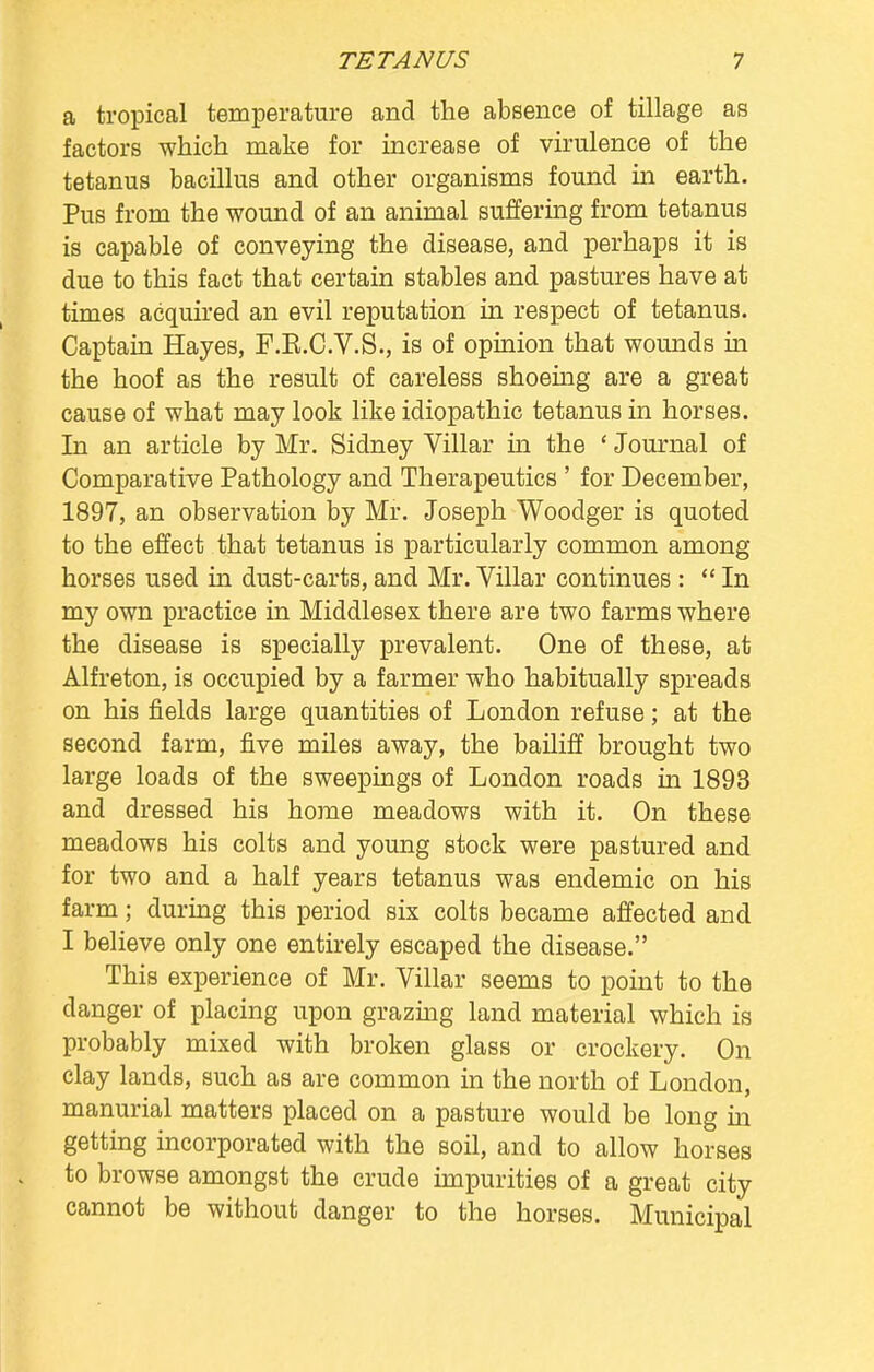 a tropical temperature and the absence of tillage as factors which make for increase of virulence of the tetanus bacillus and other organisms found in earth. Pus from the wound of an animal suffering from tetanus is capable of conveying the disease, and perhaps it is due to this fact that certain stables and pastures have at times acquired an evil reputation in respect of tetanus. Captain Hayes, F.K.C.V.S., is of opinion that wounds in the hoof as the result of careless shoeing are a great cause of what may look like idiopathic tetanus in horses. In an article by Mr. Sidney Villar in the ' Journal of Comparative Pathology and Therapeutics ' for December, 1897, an observation by Mr. Joseph Woodger is quoted to the effect that tetanus is particularly common among horses used in dust-carts, and Mr. Villar continues :  In my own practice in Middlesex there are two farms where the disease is specially prevalent. One of these, at Alfreton, is occupied by a farmer who habitually spreads on his fields large quantities of London refuse; at the second farm, five miles away, the bailiff brought two large loads of the sweepings of London roads in 1893 and dressed his home meadows with it. On these meadows his colts and young stock were pastured and for two and a half years tetanus was endemic on his farm; during this period six colts became affected and I believe only one entirely escaped the disease. This experience of Mr. Villar seems to point to the danger of placing upon grazing land material which is probably mixed with broken glass or crockery. On clay lands, such as are common in the north of London, manurial matters placed on a pasture would be long in getting incorporated with the soil, and to allow horses to browse amongst the crude impurities of a great city cannot be without danger to the horses. Municipal