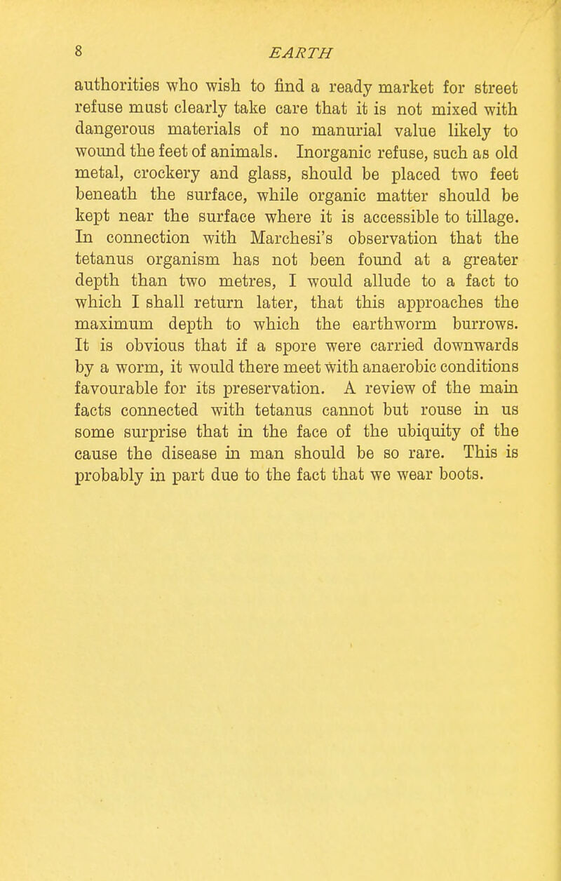 authorities who wish to find a ready market for street refuse must clearly take care that it is not mixed with dangerous materials of no manurial value likely to wound the feet of animals. Inorganic refuse, such as old metal, crockery and glass, should be placed two feet beneath the surface, while organic matter should be kept near the surface where it is accessible to tillage. In connection with Marchesi's observation that the tetanus organism has not been found at a greater depth than two metres, I would allude to a fact to which I shall return later, that this approaches the maximum depth to which the earthworm burrows. It is obvious that if a spore were carried downwards by a worm, it would there meet With anaerobic conditions favourable for its preservation. A review of the main facts connected with tetanus cannot but rouse hi us some surprise that in the face of the ubiquity of the cause the disease in man should be so rare. This is probably in part due to the fact that we wear boots.