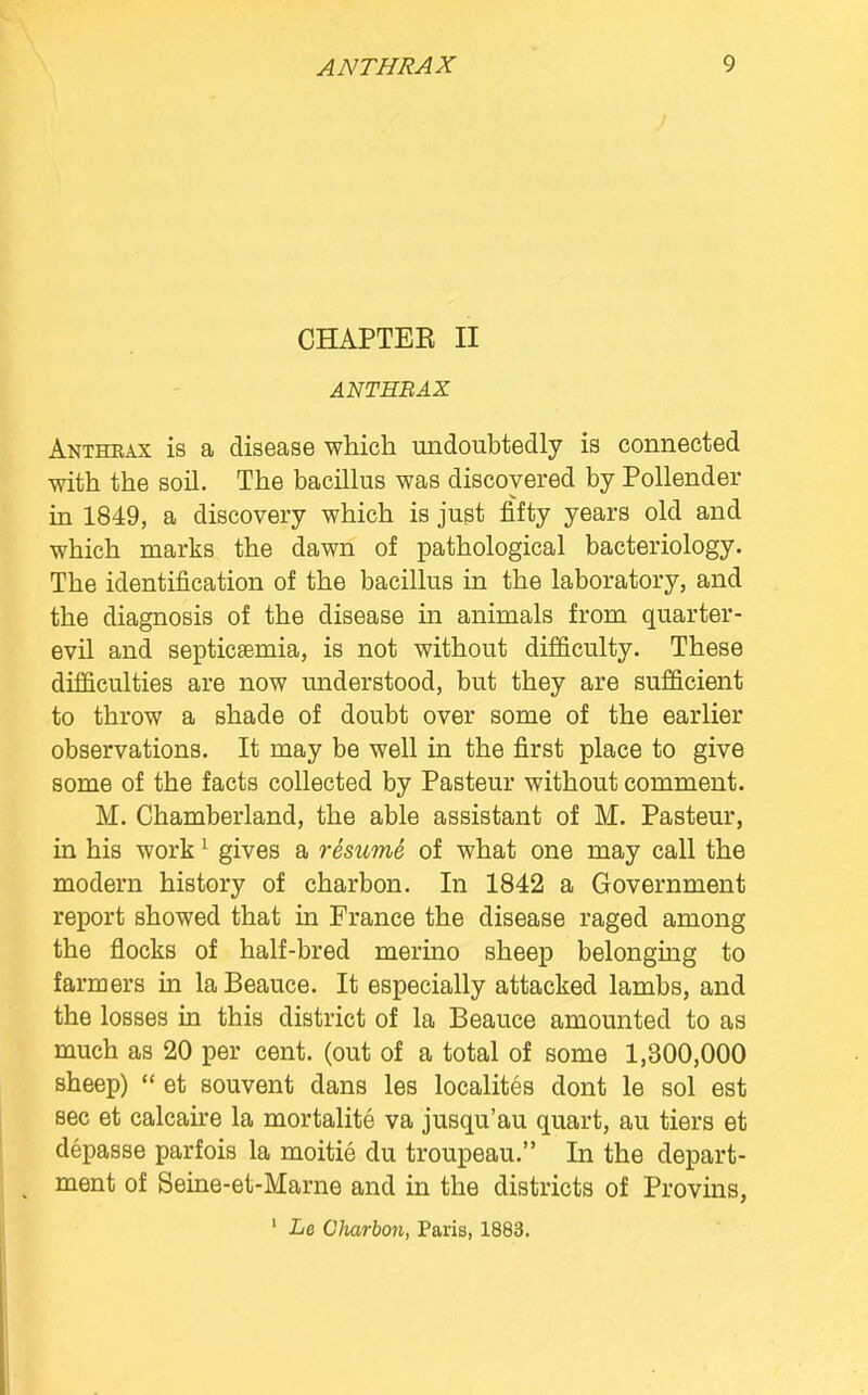 CHAPTEE II ANTHRAX Anthrax is a disease which undoubtedly is connected with the soil. The bacillus was discovered by Pollender in 1849, a discovery which is just fifty years old and which marks the dawn of pathological bacteriology. The identification of the bacillus in the laboratory, and the diagnosis of the disease in animals from quarter- evil and septicaemia, is not without difficulty. These difficulties are now understood, but they are sufficient to throw a shade of doubt over some of the earlier observations. It may be well in the first place to give some of the facts collected by Pasteur without comment. M. Chamberland, the able assistant of M. Pasteur, in his work1 gives a resume of what one may call the modern history of charbon. In 1842 a Government report showed that in France the disease raged among the flocks of half-bred merino sheep belonging to farmers in laBeauce. It especially attacked lambs, and the losses in this district of la Beauce amounted to as much as 20 per cent, (out of a total of some 1,300,000 sheep)  et souvent dans les localites dont le sol est sec et calcaire la mortalite va jusqu'au quart, au tiers et depasse parfois la moitie du troupeau. In the depart- ment of Seine-et-Marne and in the districts of Provins, 1 Le Charbon, Paris, 1883.