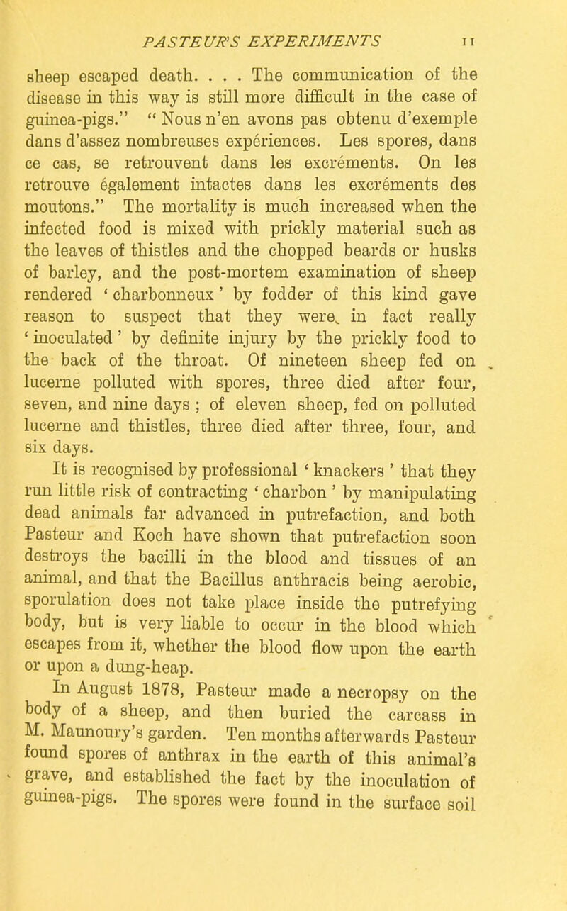 sheep escaped death. . . . The communication of the disease in this way is still more difficult in the case of guinea-pigs.  Nous n'en avons pas obtenu d'exemple dans d'assez nombreuses experiences. Les spores, dans ce cas, se retrouvent dans les excrements. On les retrouve egalement intactes dans les excrements des moutons. The mortality is much increased when the infected food is mixed with prickly material such as the leaves of thistles and the chopped beards or husks of barley, and the post-mortem examination of sheep rendered ' charbonneux' by fodder of this kind gave reason to suspect that they werev in fact really ' inoculated' by definite injury by the prickly food to the back of the throat. Of nineteen sheep fed on , lucerne polluted with spores, three died after four, seven, and nine days ; of eleven sheep, fed on polluted lucerne and thistles, three died after three, four, and six days. It is recognised by professional ' knackers ' that they run little risk of contracting ' charbon ' by manipulating dead animals far advanced in putrefaction, and both Pasteur and Koch have shown that putrefaction soon destroys the bacilli in the blood and tissues of an animal, and that the Bacillus anthracis being aerobic, sporulation does not take place inside the putrefying body, but is very liable to occur in the blood which escapes from it, whether the blood flow upon the earth or upon a dung-heap. In August 1878, Pasteur made a necropsy on the body of a sheep, and then buried the carcass in M. Maunoury's garden. Ten months afterwards Pasteur found spores of anthrax in the earth of this animal's grave, and established the fact by the inoculation of guinea-pigs. The spores were found in the surface soil