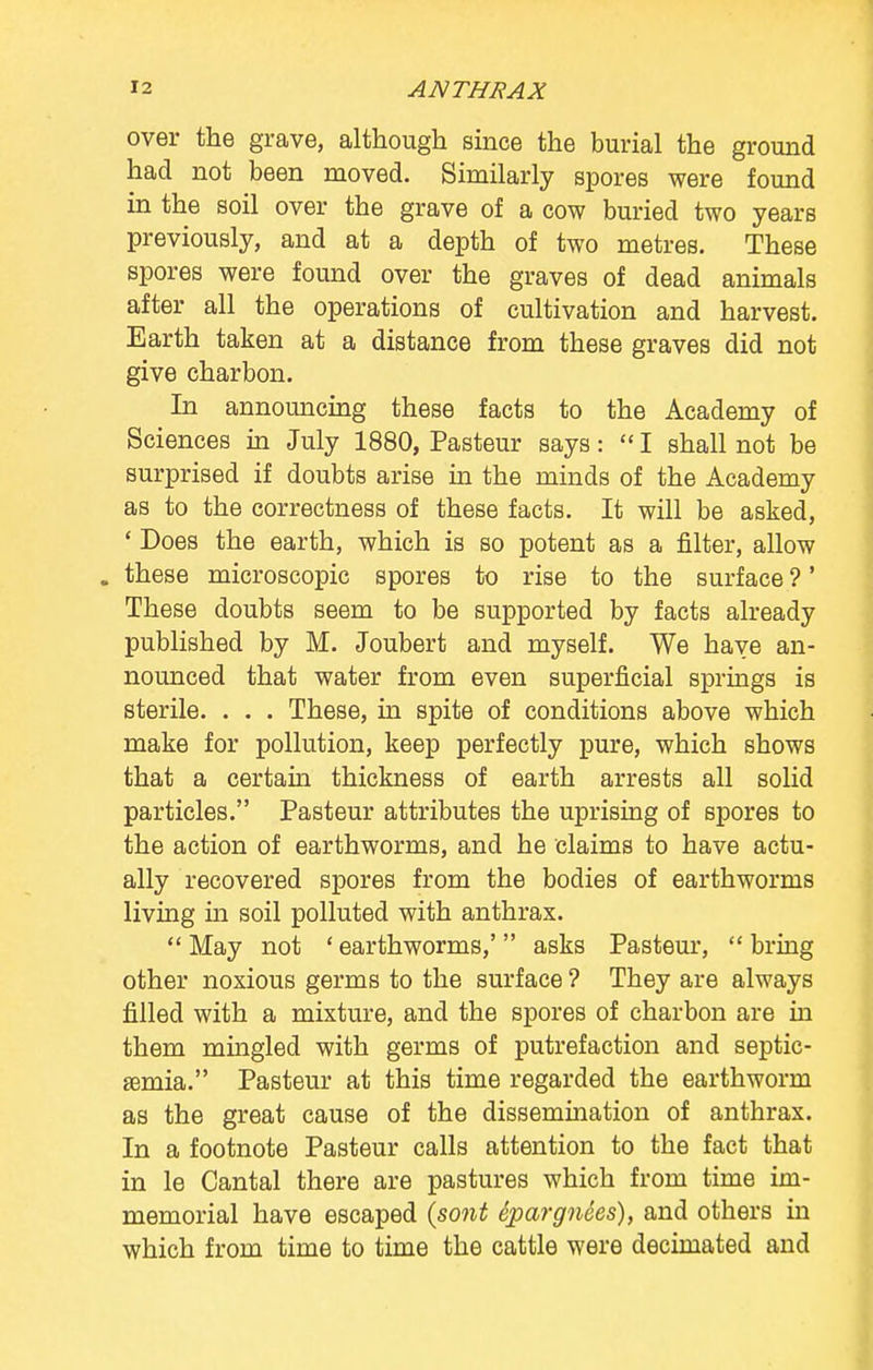 over the grave, although since the burial the ground had not been moved. Similarly spores were found in the soil over the grave of a cow buried two years previously, and at a depth of two metres. These spores were found over the graves of dead animals after all the operations of cultivation and harvest. Earth taken at a distance from these graves did not give charbon. In announcing these facts to the Academy of Sciences in July 1880, Pasteur says: 1 shall not be surprised if doubts arise in the minds of the Academy as to the correctness of these facts. It will be asked, ' Does the earth, which is so potent as a filter, allow . these microscopic spores to rise to the surface ?' These doubts seem to be supported by facts already published by M. Joubert and myself. We have an- nounced that water from even superficial springs is sterile. . . . These, in spite of conditions above which make for pollution, keep perfectly pure, which shows that a certain thickness of earth arrests all solid particles. Pasteur attributes the uprising of spores to the action of earthworms, and he claims to have actu- ally recovered spores from the bodies of earthworms living hi soil polluted with anthrax.  May not ' earthworms,'  asks Pasteur,  bring other noxious germs to the surface ? They are always filled with a mixture, and the spores of charbon are in them mingled with germs of putrefaction and septic- emia. Pasteur at this time regarded the earthworm as the great cause of the dissemination of anthrax. In a footnote Pasteur calls attention to the fact that in le Cantal there are pastures which from time im- memorial have escaped (sont tpargnees), and others in which from time to time the cattle were decimated and