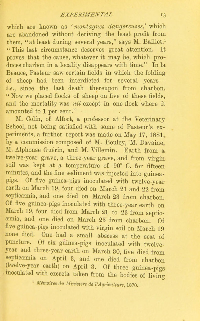 which are known as ' montagnes dangereuses,' which are abandoned without deriving the least profit from them, at least during several years, says M. Baillet.1  This last circumstance deserves great attention. It proves that the cause, whatever it may be, which pro- duces charbon in a locality disappears with time. In la Beauce, Pasteur saw certain fields in which the folding of sheep had been interdicted for several years— i.e., since the last death thereupon from charbon.  Now we placed flocks of sheep on five of these fields, and the mortality was nil except in one flock where it amounted to 1 per cent. M. Colin, of Alfort, a professor at the Veterinary School, not being satisfied with some of Pasteur's ex- periments, a further report was made on May 17, 1881, by a commission composed of M. Bouley, M. Davaine, M. Alphonse Guerin, and M. Villemin. Earth from a twelve-year grave, a three-year grave, and from virgin soil was kept at a temperature of 90° C. for fifteen minutes, and the fine sediment was injected into guinea- pigs. Of five guinea-pigs inoculated with twelve-year earth on March 19, four died on March 21 and 22 from septicaemia, and one died on March 23 from charbon. Of five guinea-pigs inoculated with three-year earth on March 19, four died from March 21 to 23 from septic- aemia, and one died on March 23 from charbon. Of five guinea-pigs inoculated with virgin soil on March 19 none died. One had a small abscess at the seat of puncture. Of six guinea-pigs inoculated with twelve- year and three-year earth on March 30, five died from septicaemia on April 3, and one died from charbon (twelve-year earth) on April 3. Of three guinea-pigs ! inoculated with excreta taken from the bodies of living 1 Mimoires du Mmistire de VAgriculture, 1870.