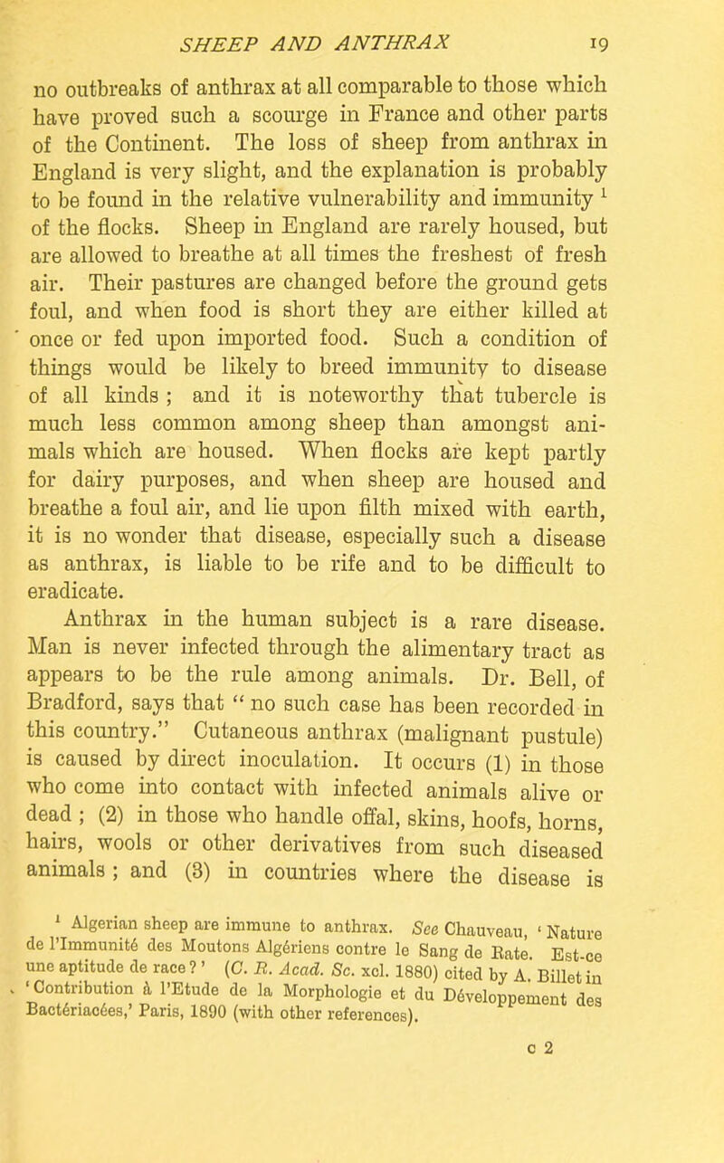 no outbreaks of anthrax at all comparable to those which have proved such a scourge in France and other parts of the Continent. The loss of sheep from anthrax in England is very slight, and the explanation is probably to be found in the relative vulnerability and immunity 1 of the flocks. Sheep ha England are rarely housed, but are allowed to breathe at all times the freshest of fresh air. Their pastures are changed before the ground gets foul, and when food is short they are either killed at once or fed upon imported food. Such a condition of things would be likely to breed immunitv to disease of all kinds ; and it is noteworthy that tubercle is much less common among sheep than amongst ani- mals which are housed. When flocks are kept partly for dairy purposes, and when sheep are housed and breathe a foul air, and lie upon filth mixed with earth, it is no wonder that disease, especially such a disease as anthrax, is liable to be rife and to be difficult to eradicate. Anthrax in the human subject is a rare disease. Man is never infected through the alimentary tract as appears to be the rule among animals. Dr. Bell, of Bradford, says that  no such case has been recorded in this country. Cutaneous anthrax (malignant pustule) is caused by direct inoculation. It occurs (1) in those who come into contact with infected animals alive or dead ; (2) in those who handle offal, skins, hoofs, horns, hairs, wools or other derivatives from such diseased animals ; and (3) in countries where the disease is 1 Algerian sheep are immune to anthrax. See Chauveau, ' Nature de l'lmmunite des Moutons Algeriens contre le Sang de Eate Est ce une aptitude de race ?' (C. R. Acad. Sc. xcl. 1880) cited by A Billet in 'Contribution a l'Etude de la Morphologie et du Developpement des Bacteriacees,' Paris, 1890 (with other references). c 2